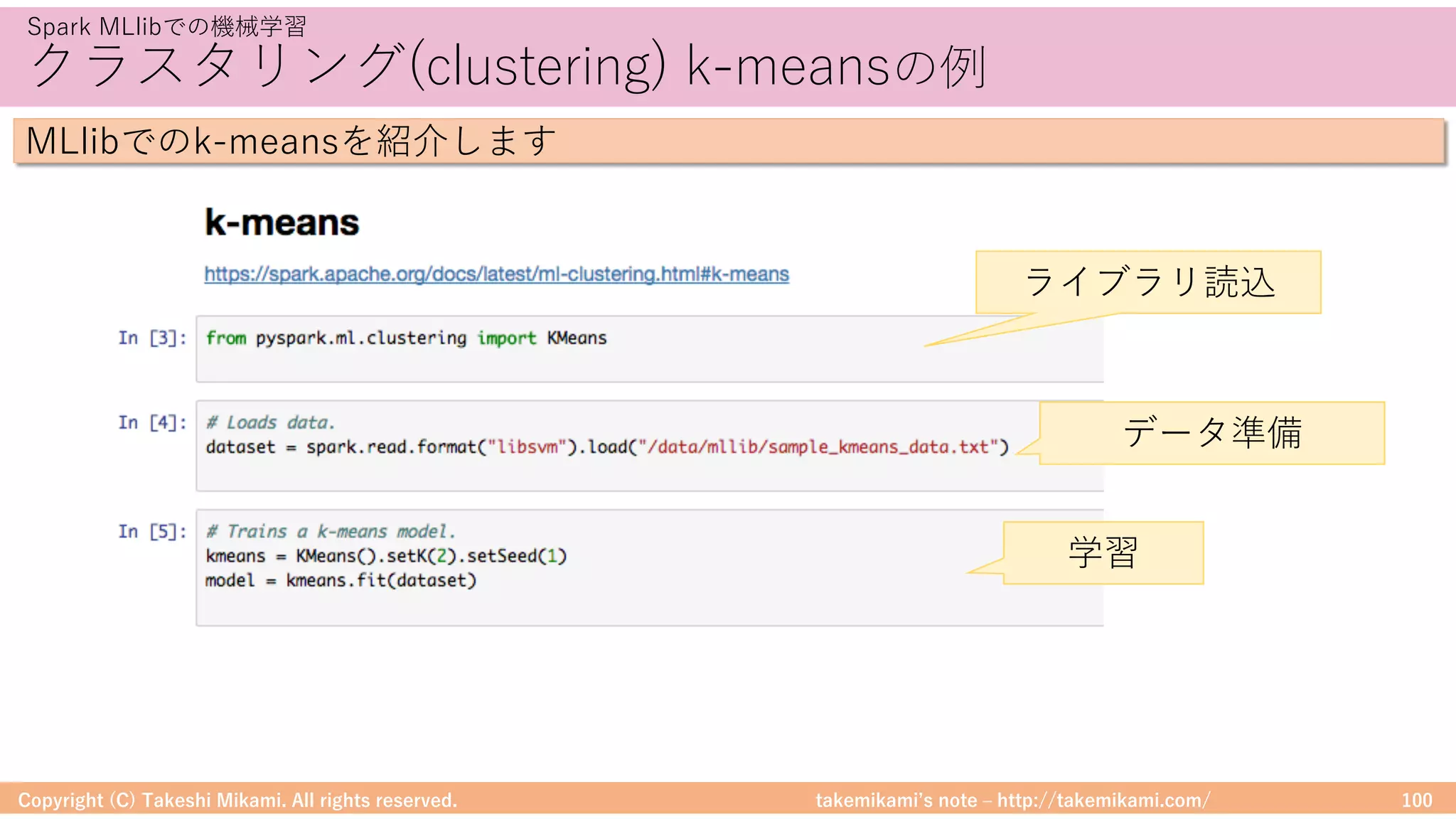 takemikamiʼs note ‒ http://takemikami.com/
クラスタリング(clustering) k-meansの例
Copyright (C) Takeshi Mikami. All rights reserved. 100
Spark MLlibでの機械学習
MLlibでのk-meansを紹介します
ライブラリ読込
データ準備
学習
 