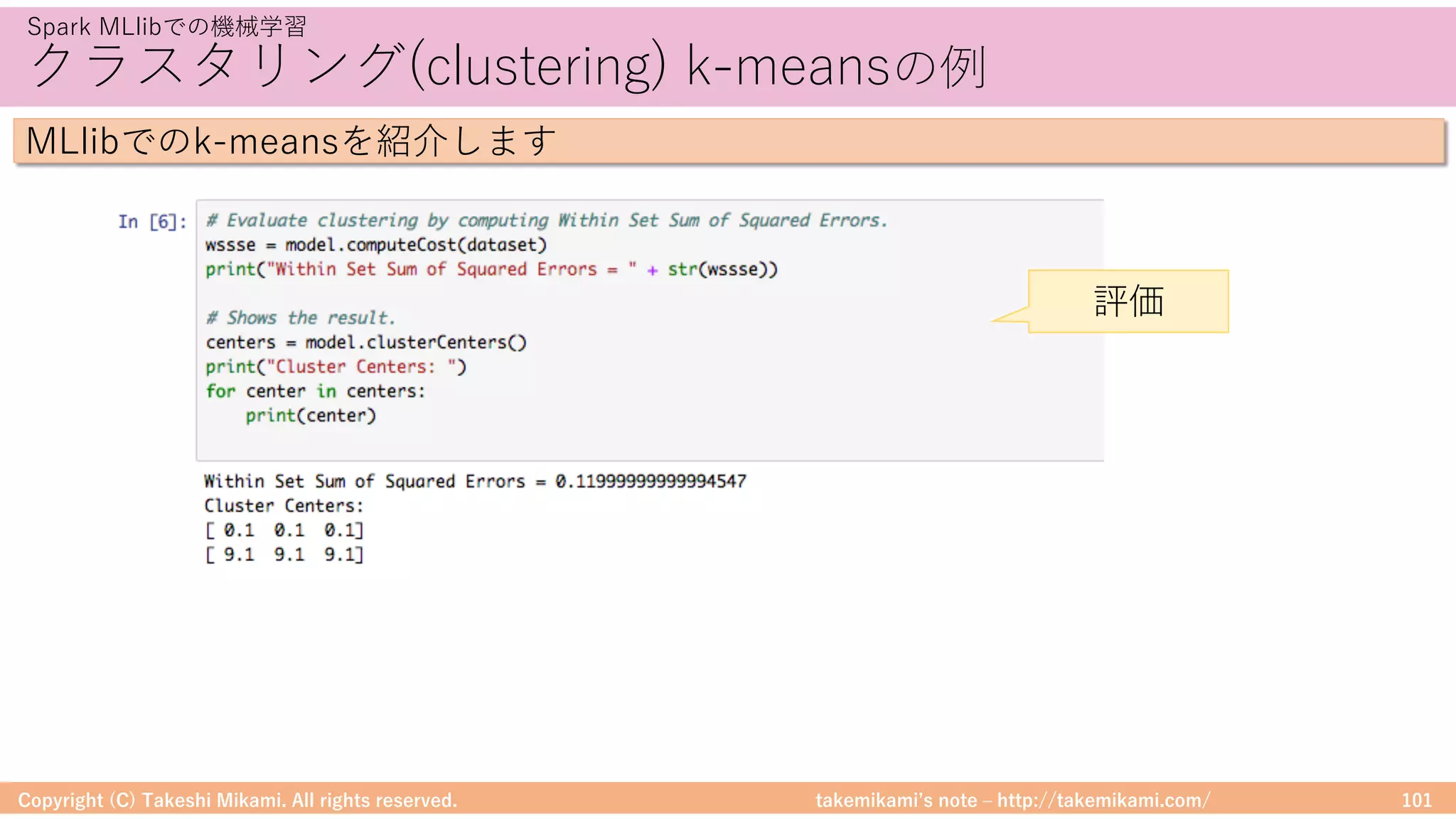 takemikamiʼs note ‒ http://takemikami.com/
クラスタリング(clustering) k-meansの例
Copyright (C) Takeshi Mikami. All rights reserved. 101
Spark MLlibでの機械学習
MLlibでのk-meansを紹介します
評価
 
