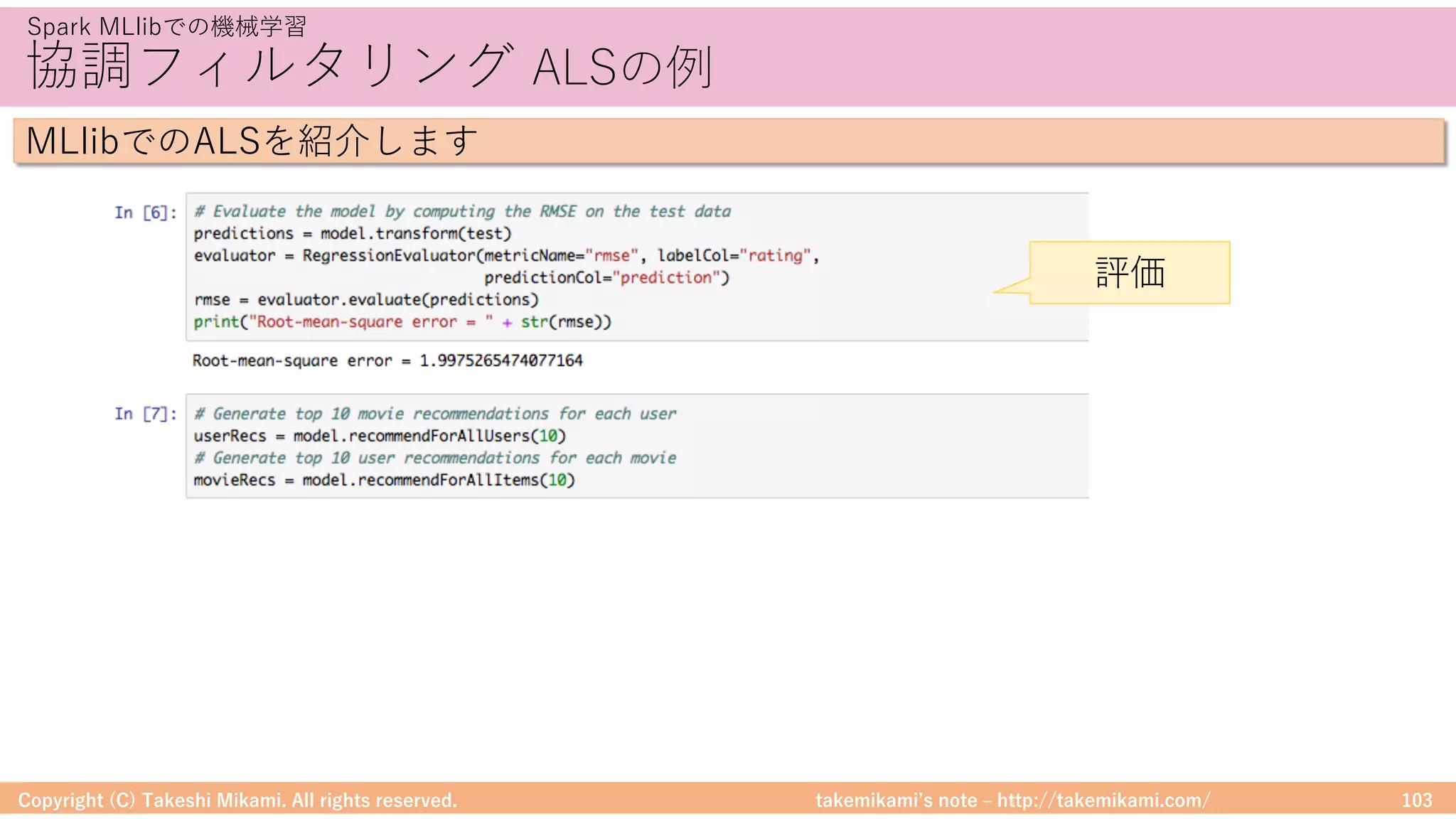 takemikamiʼs note ‒ http://takemikami.com/
協調フィルタリング ALSの例
Copyright (C) Takeshi Mikami. All rights reserved. 103
Spark MLlibでの機械学習
MLlibでのALSを紹介します
評価
 