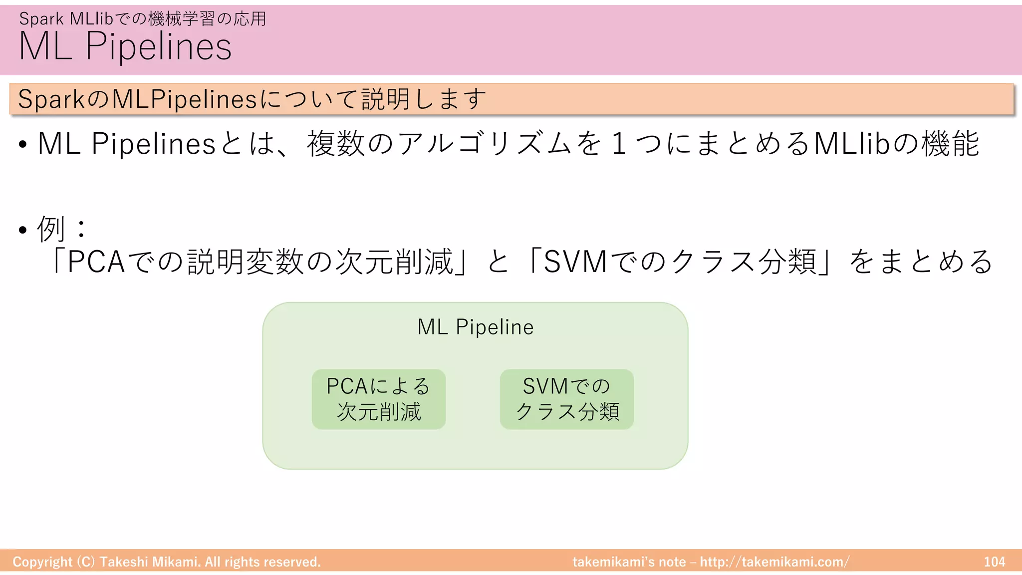 takemikamiʼs note ‒ http://takemikami.com/
ML Pipeline
ML Pipelines
• ML Pipelinesとは、複数のアルゴリズムを１つにまとめるMLlibの機能
• 例：
「PCAでの説明変数の次元削減」と「SVMでのクラス分類」をまとめる
Copyright (C) Takeshi Mikami. All rights reserved. 104
Spark MLlibでの機械学習の応⽤
SparkのMLPipelinesについて説明します
PCAによる
次元削減
SVMでの
クラス分類
 
