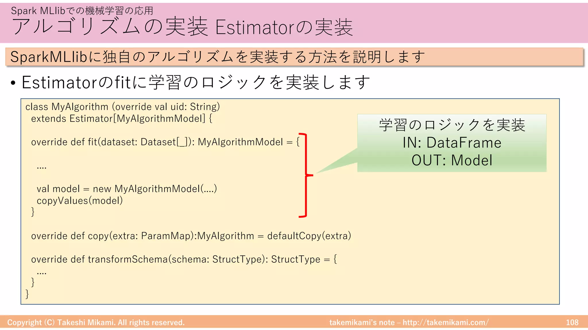 takemikamiʼs note ‒ http://takemikami.com/
アルゴリズムの実装 Estimatorの実装
• Estimatorのfitに学習のロジックを実装します
Copyright (C) Takeshi Mikami. All rights reserved. 108
Spark MLlibでの機械学習の応⽤
SparkMLlibに独⾃のアルゴリズムを実装する⽅法を説明します
class MyAlgorithm (override val uid: String)
extends Estimator[MyAlgorithmModel] {
override def fit(dataset: Dataset[_]): MyAlgorithmModel = {
....
val model = new MyAlgorithmModel(....)
copyValues(model)
}
override def copy(extra: ParamMap):MyAlgorithm = defaultCopy(extra)
override def transformSchema(schema: StructType): StructType = {
....
}
}
学習のロジックを実装
IN: DataFrame
OUT: Model
 