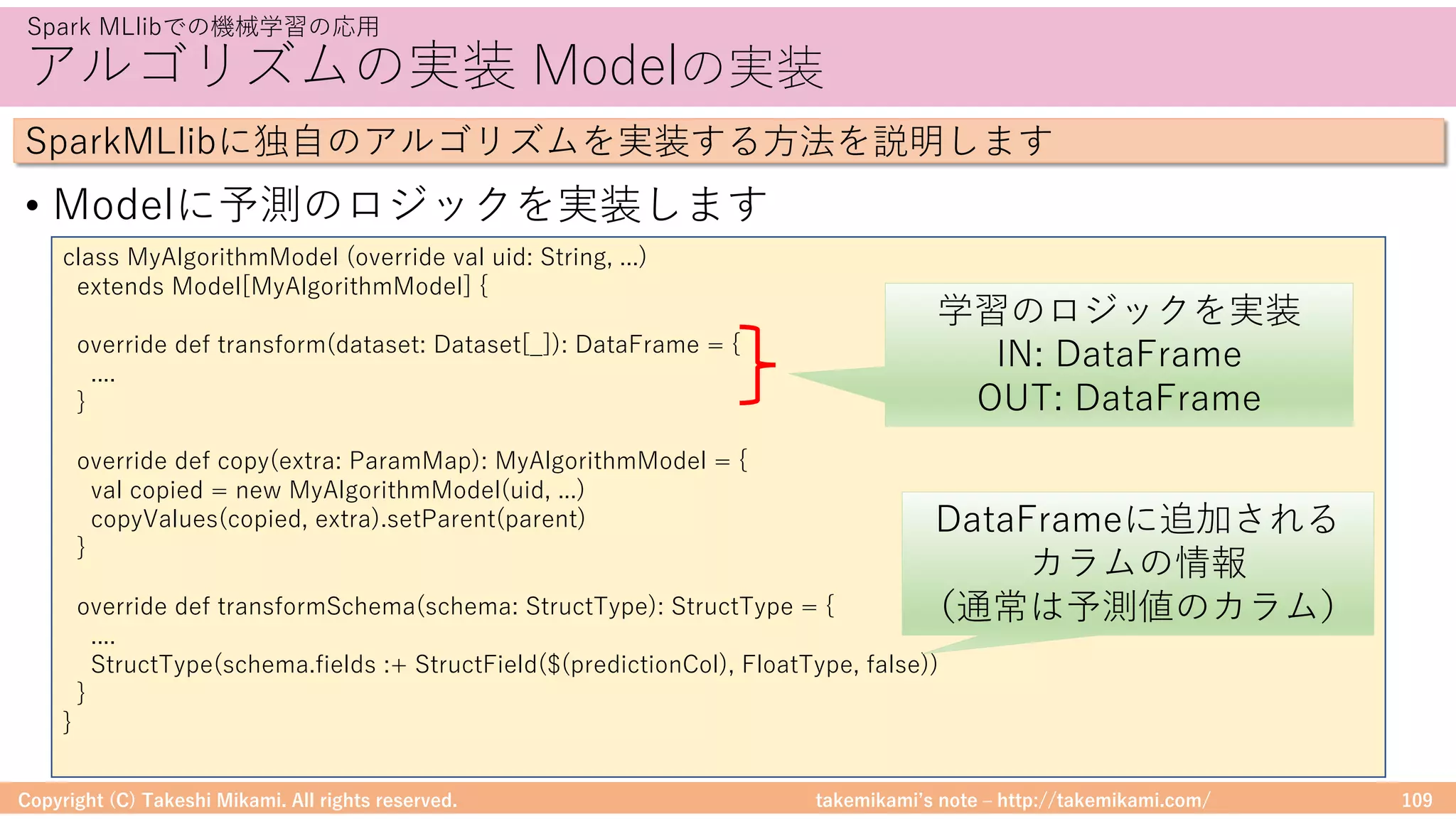 takemikamiʼs note ‒ http://takemikami.com/
アルゴリズムの実装 Modelの実装
• Modelに予測のロジックを実装します
Copyright (C) Takeshi Mikami. All rights reserved. 109
Spark MLlibでの機械学習の応⽤
SparkMLlibに独⾃のアルゴリズムを実装する⽅法を説明します
class MyAlgorithmModel (override val uid: String, ...)
extends Model[MyAlgorithmModel] {
override def transform(dataset: Dataset[_]): DataFrame = {
....
}
override def copy(extra: ParamMap): MyAlgorithmModel = {
val copied = new MyAlgorithmModel(uid, ...)
copyValues(copied, extra).setParent(parent)
}
override def transformSchema(schema: StructType): StructType = {
....
StructType(schema.fields :+ StructField($(predictionCol), FloatType, false))
}
}
学習のロジックを実装
IN: DataFrame
OUT: DataFrame
DataFrameに追加される
カラムの情報
（通常は予測値のカラム）
 