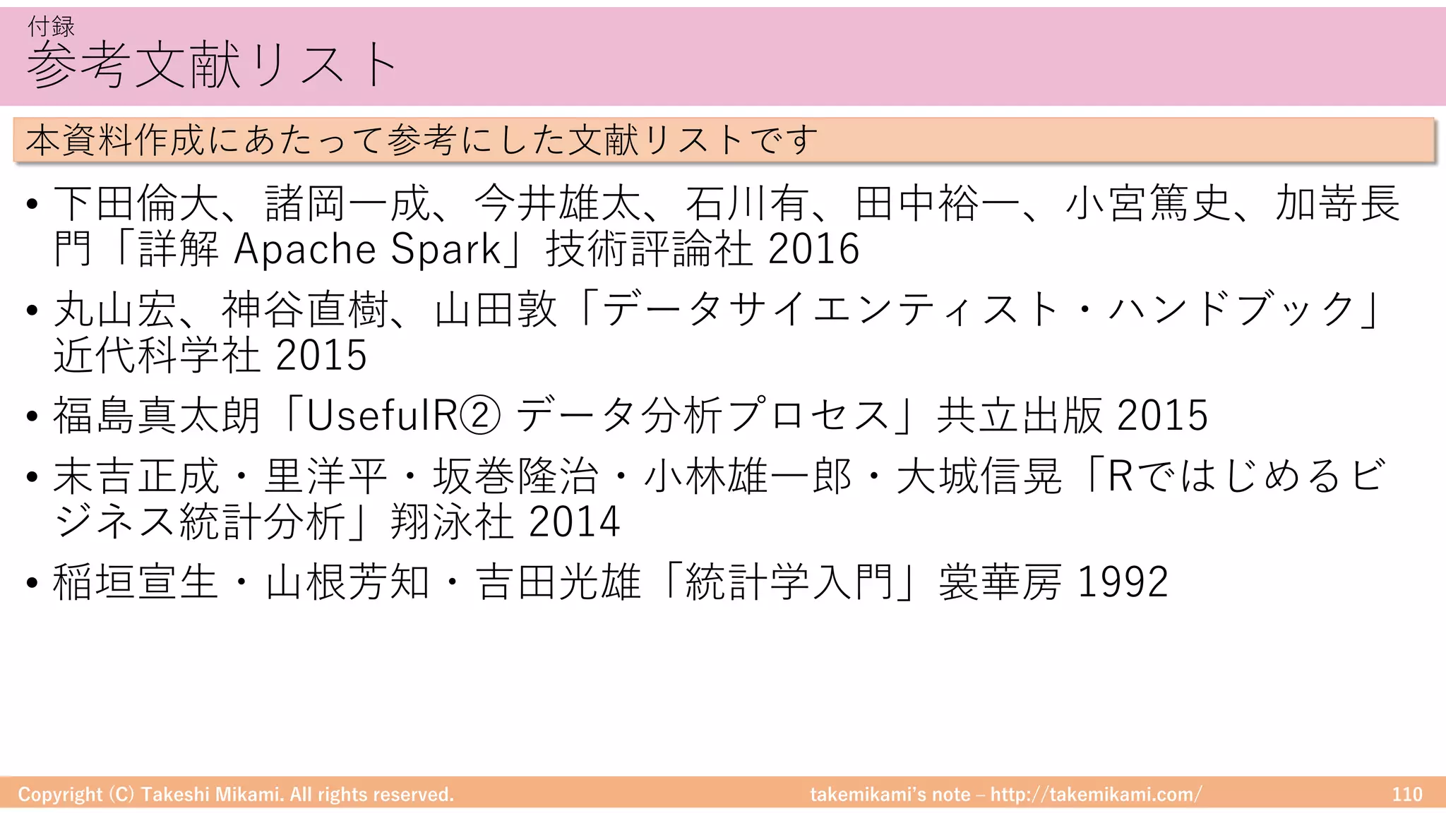 takemikamiʼs note ‒ http://takemikami.com/
参考⽂献リスト
• 下⽥倫⼤、諸岡⼀成、今井雄太、⽯川有、⽥中裕⼀、⼩宮篤史、加嵜⻑
⾨「詳解 Apache Spark」技術評論社 2016
• 丸⼭宏、神⾕直樹、⼭⽥敦「データサイエンティスト・ハンドブック」
近代科学社 2015
• 福島真太朗「UsefulR② データ分析プロセス」共⽴出版 2015
• 末吉正成・⾥洋平・坂巻隆治・⼩林雄⼀郎・⼤城信晃「Rではじめるビ
ジネス統計分析」翔泳社 2014
• 稲垣宣⽣・⼭根芳知・吉⽥光雄「統計学⼊⾨」裳華房 1992
Copyright (C) Takeshi Mikami. All rights reserved. 110
付録
本資料作成にあたって参考にした⽂献リストです
 
