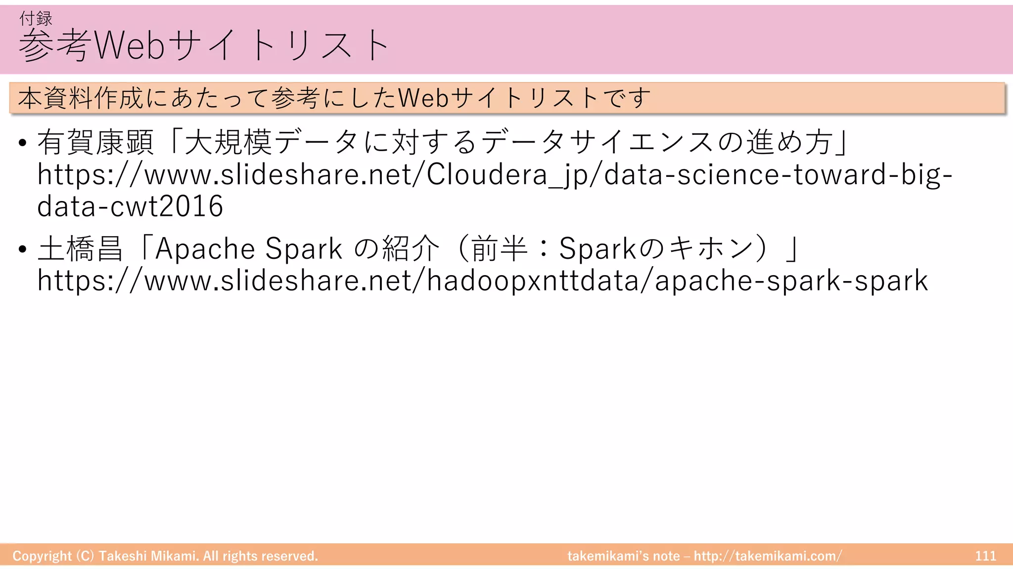 takemikamiʼs note ‒ http://takemikami.com/
参考Webサイトリスト
• 有賀康顕「⼤規模データに対するデータサイエンスの進め⽅」
https://www.slideshare.net/Cloudera_jp/data-science-toward-big-
data-cwt2016
• ⼟橋昌「Apache Spark の紹介（前半：Sparkのキホン）」
https://www.slideshare.net/hadoopxnttdata/apache-spark-spark
Copyright (C) Takeshi Mikami. All rights reserved. 111
付録
本資料作成にあたって参考にしたWebサイトリストです
 