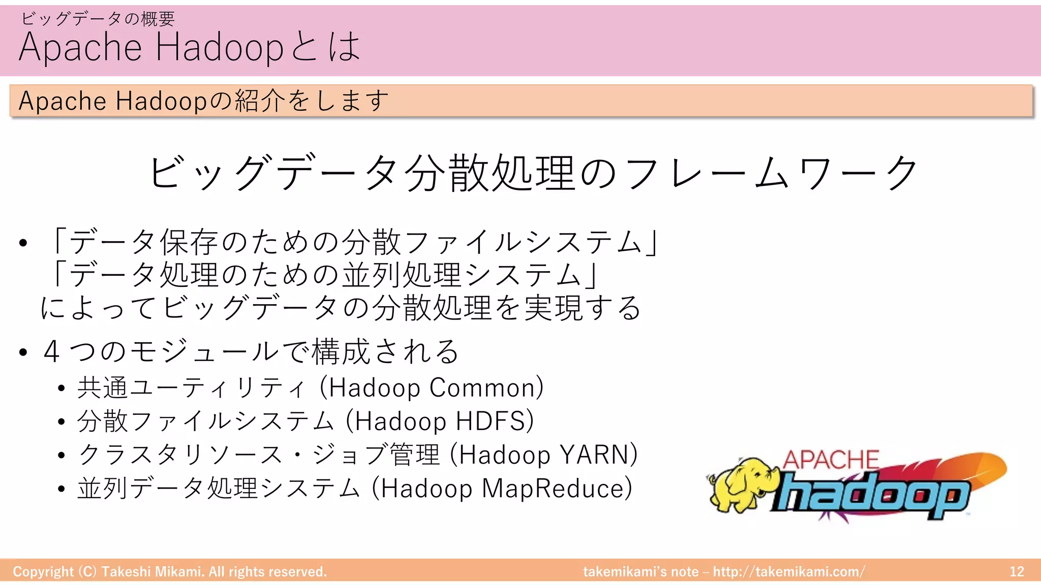 takemikamiʼs note ‒ http://takemikami.com/
Apache Hadoopとは
• 「データ保存のための分散ファイルシステム」
「データ処理のための並列処理システム」
によってビッグデータの分散処理を実現する
• ４つのモジュールで構成される
• 共通ユーティリティ (Hadoop Common)
• 分散ファイルシステム (Hadoop HDFS)
• クラスタリソース・ジョブ管理 (Hadoop YARN)
• 並列データ処理システム (Hadoop MapReduce)
Copyright (C) Takeshi Mikami. All rights reserved. 12
ビッグデータの概要
Apache Hadoopの紹介をします
ビッグデータ分散処理のフレームワーク
 