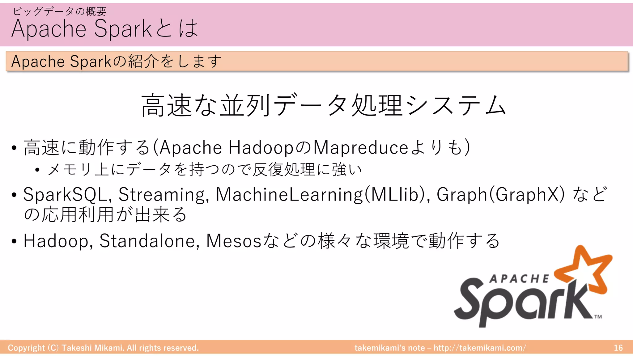 takemikamiʼs note ‒ http://takemikami.com/
Apache Sparkとは
• ⾼速に動作する(Apache HadoopのMapreduceよりも)
• メモリ上にデータを持つので反復処理に強い
• SparkSQL, Streaming, MachineLearning(MLlib), Graph(GraphX) など
の応⽤利⽤が出来る
• Hadoop, Standalone, Mesosなどの様々な環境で動作する
Copyright (C) Takeshi Mikami. All rights reserved. 16
ビッグデータの概要
Apache Sparkの紹介をします
⾼速な並列データ処理システム
 