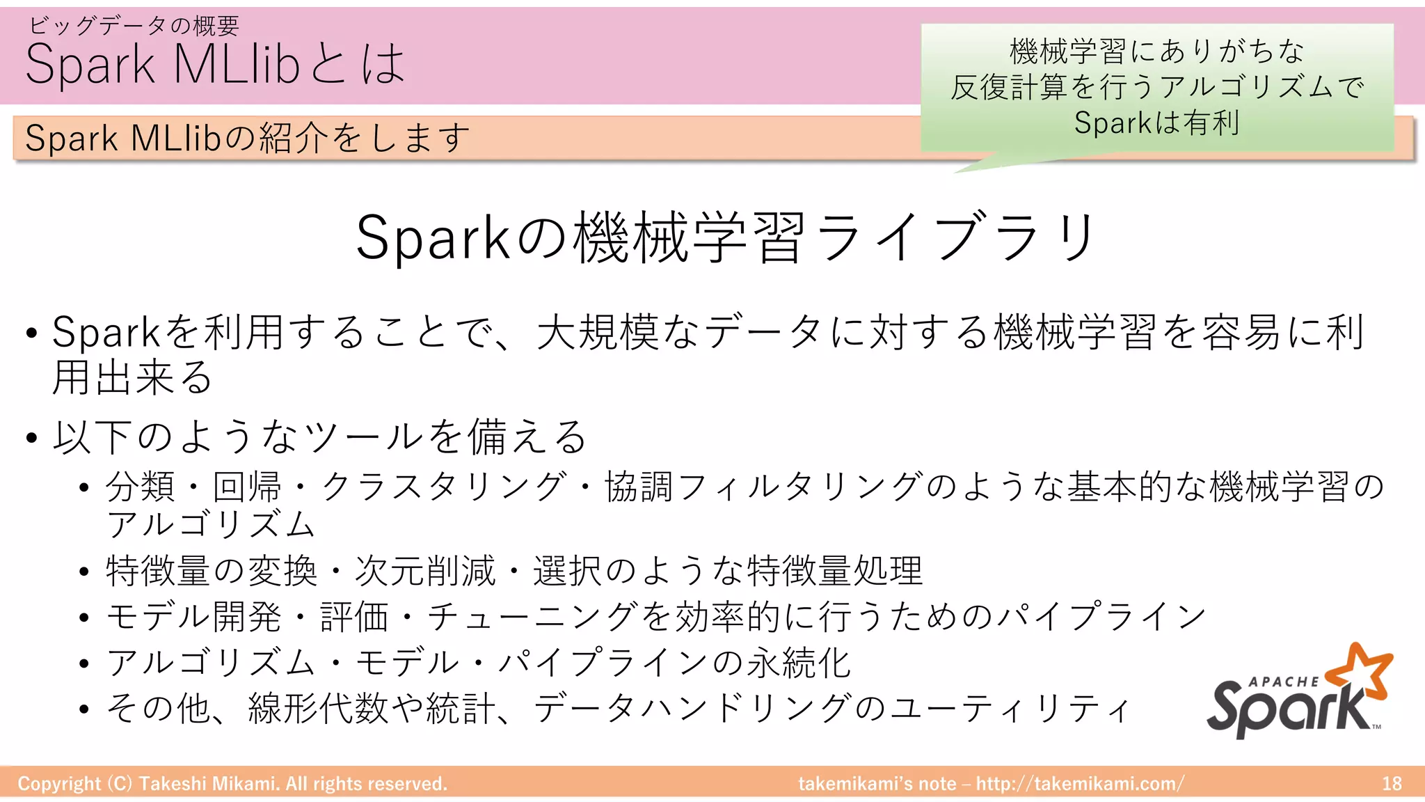 takemikamiʼs note ‒ http://takemikami.com/
Spark MLlibとは
• Sparkを利⽤することで、⼤規模なデータに対する機械学習を容易に利
⽤出来る
• 以下のようなツールを備える
• 分類・回帰・クラスタリング・協調フィルタリングのような基本的な機械学習の
アルゴリズム
• 特徴量の変換・次元削減・選択のような特徴量処理
• モデル開発・評価・チューニングを効率的に⾏うためのパイプライン
• アルゴリズム・モデル・パイプラインの永続化
• その他、線形代数や統計、データハンドリングのユーティリティ
Copyright (C) Takeshi Mikami. All rights reserved. 18
ビッグデータの概要
Spark MLlibの紹介をします
Sparkの機械学習ライブラリ
機械学習にありがちな
反復計算を⾏うアルゴリズムで
Sparkは有利
 