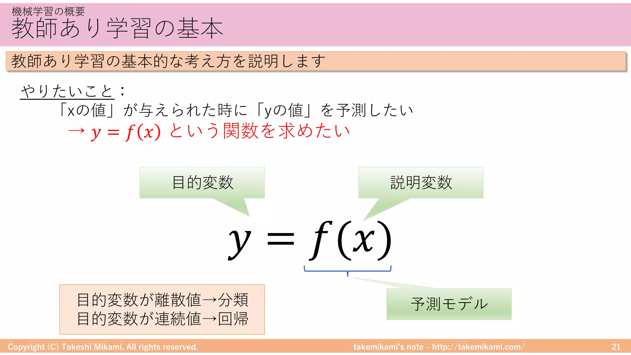 takemikamiʼs note ‒ http://takemikami.com/
教師あり学習の基本
Copyright (C) Takeshi Mikami. All rights reserved. 21
機械学習の概要
教師あり学習の基本的な考え⽅を説明します
やりたいこと：
「xの値」が与えられた時に「yの値」を予測したい
→ 𝑦 = 𝑓 𝑥 という関数を求めたい
𝑦 = 𝑓(𝑥)
⽬的変数 説明変数
予測モデル⽬的変数が離散値→分類
⽬的変数が連続値→回帰
 