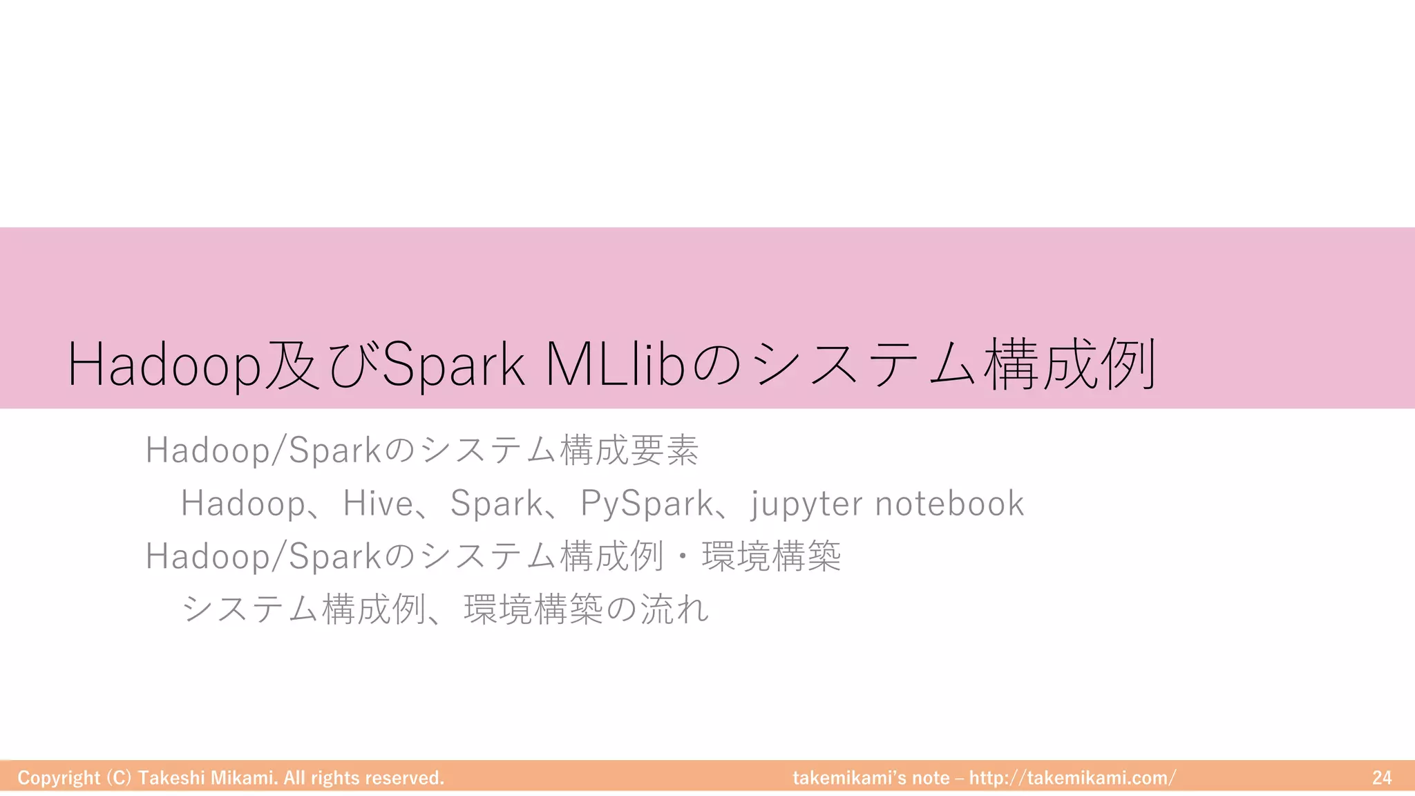 takemikamiʼs note ‒ http://takemikami.com/
Hadoop及びSpark MLlibのシステム構成例
Hadoop/Sparkのシステム構成要素
Hadoop、Hive、Spark、PySpark、jupyter notebook
Hadoop/Sparkのシステム構成例・環境構築
システム構成例、環境構築の流れ
Copyright (C) Takeshi Mikami. All rights reserved. 24
 