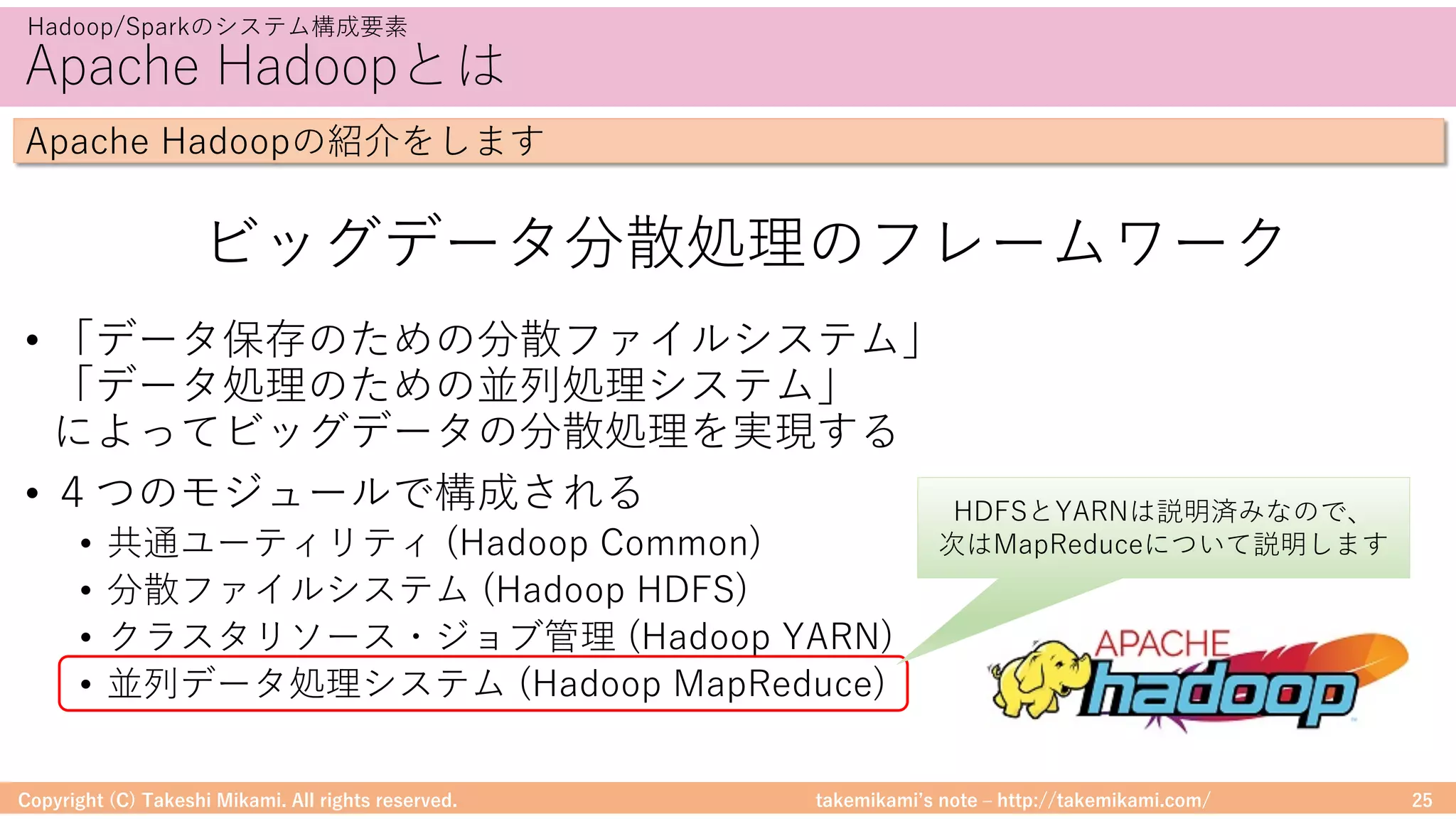 takemikamiʼs note ‒ http://takemikami.com/
Apache Hadoopとは
• 「データ保存のための分散ファイルシステム」
「データ処理のための並列処理システム」
によってビッグデータの分散処理を実現する
• ４つのモジュールで構成される
• 共通ユーティリティ (Hadoop Common)
• 分散ファイルシステム (Hadoop HDFS)
• クラスタリソース・ジョブ管理 (Hadoop YARN)
• 並列データ処理システム (Hadoop MapReduce)
Copyright (C) Takeshi Mikami. All rights reserved. 25
Hadoop/Sparkのシステム構成要素
Apache Hadoopの紹介をします
ビッグデータ分散処理のフレームワーク
HDFSとYARNは説明済みなので、
次はMapReduceについて説明します
 