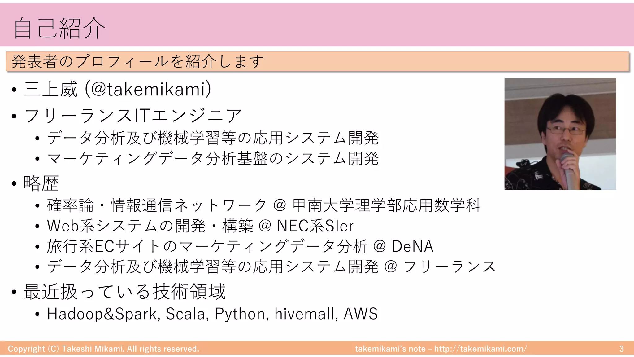 takemikamiʼs note ‒ http://takemikami.com/
⾃⼰紹介
• 三上威 (@takemikami)
• フリーランスITエンジニア
• データ分析及び機械学習等の応⽤システム開発
• マーケティングデータ分析基盤のシステム開発
• 略歴
• 確率論・情報通信ネットワーク @ 甲南⼤学理学部応⽤数学科
• Web系システムの開発・構築 @ NEC系SIer
• 旅⾏系ECサイトのマーケティングデータ分析 @ DeNA
• データ分析及び機械学習等の応⽤システム開発 @ フリーランス
• 最近扱っている技術領域
• Hadoop&Spark, Scala, Python, hivemall, AWS
Copyright (C) Takeshi Mikami. All rights reserved. 3
発表者のプロフィールを紹介します
 