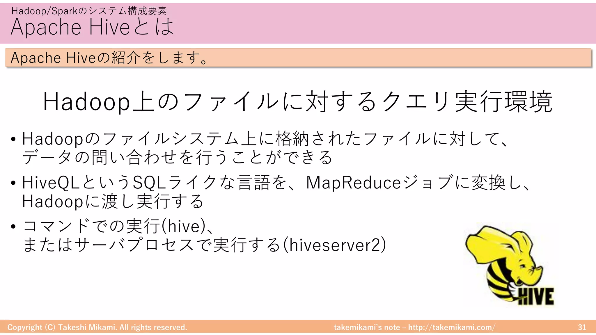 takemikamiʼs note ‒ http://takemikami.com/
Apache Hiveとは
• Hadoopのファイルシステム上に格納されたファイルに対して、
データの問い合わせを⾏うことができる
• HiveQLというSQLライクな⾔語を、MapReduceジョブに変換し、
Hadoopに渡し実⾏する
• コマンドでの実⾏(hive)、
またはサーバプロセスで実⾏する(hiveserver2)
Copyright (C) Takeshi Mikami. All rights reserved. 31
Hadoop/Sparkのシステム構成要素
Apache Hiveの紹介をします。
Hadoop上のファイルに対するクエリ実⾏環境
 