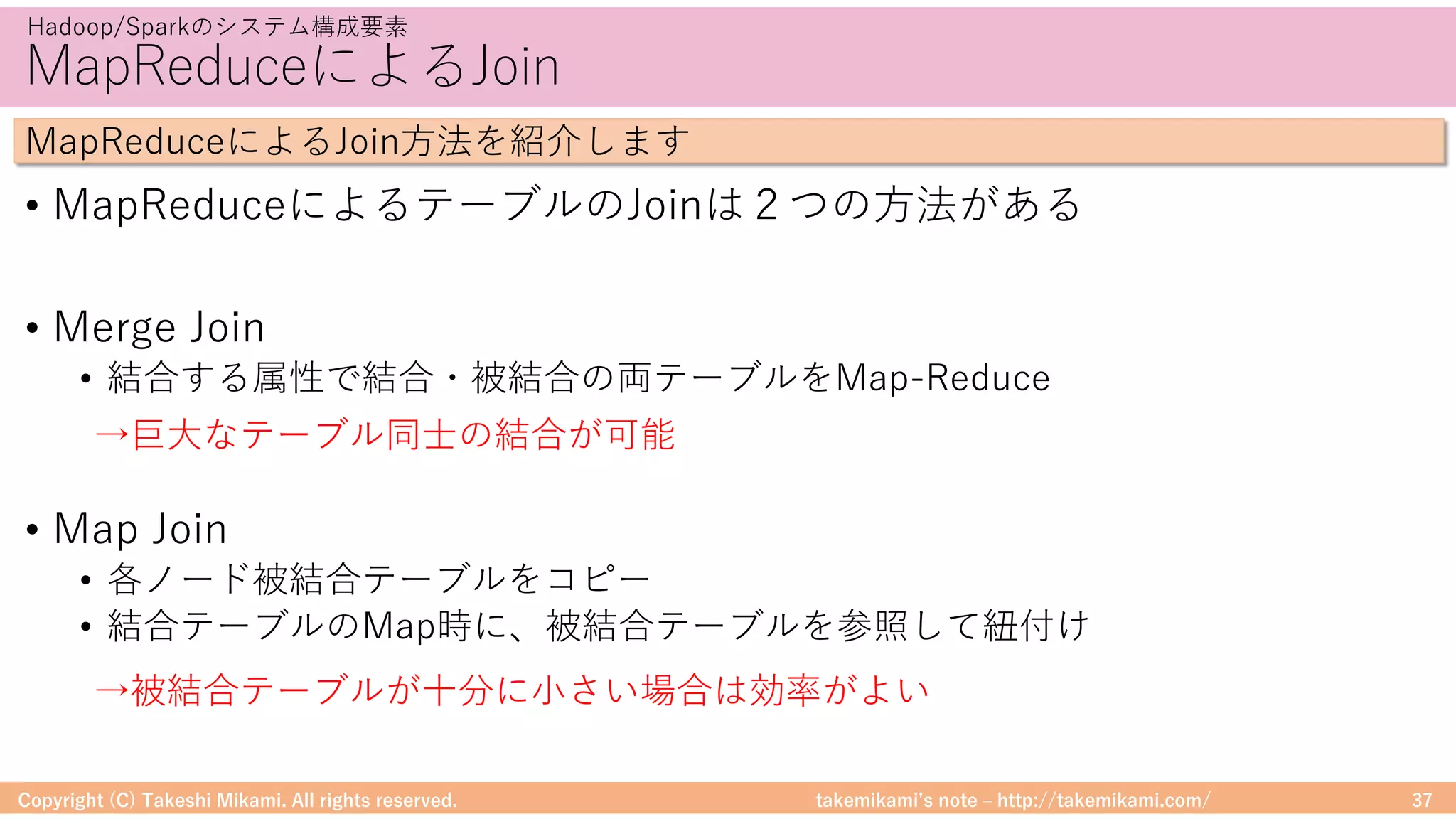 takemikamiʼs note ‒ http://takemikami.com/
MapReduceによるJoin
Copyright (C) Takeshi Mikami. All rights reserved. 37
Hadoop/Sparkのシステム構成要素
MapReduceによるJoin⽅法を紹介します
• MapReduceによるテーブルのJoinは２つの⽅法がある
• Merge Join
• 結合する属性で結合・被結合の両テーブルをMap-Reduce
• Map Join
• 各ノード被結合テーブルをコピー
• 結合テーブルのMap時に、被結合テーブルを参照して紐付け
→巨⼤なテーブル同⼠の結合が可能
→被結合テーブルが⼗分に⼩さい場合は効率がよい
 