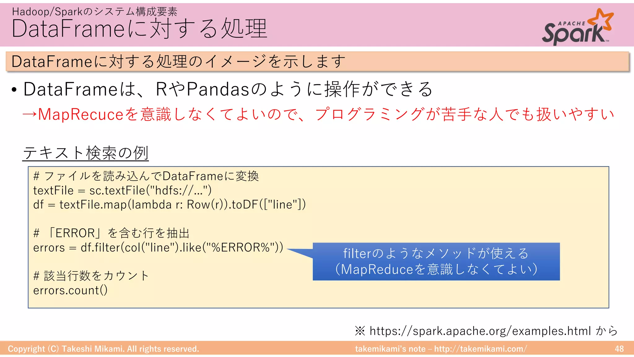takemikamiʼs note ‒ http://takemikami.com/
DataFrameに対する処理
• DataFrameは、RやPandasのように操作ができる
Copyright (C) Takeshi Mikami. All rights reserved. 48
Hadoop/Sparkのシステム構成要素
DataFrameに対する処理のイメージを⽰します
# ファイルを読み込んでDataFrameに変換
textFile = sc.textFile("hdfs://...")
df = textFile.map(lambda r: Row(r)).toDF(["line"])
# 「ERROR」を含む⾏を抽出
errors = df.filter(col("line").like("%ERROR%"))
# 該当⾏数をカウント
errors.count()
テキスト検索の例
→MapRecuceを意識しなくてよいので、プログラミングが苦⼿な⼈でも扱いやすい
filterのようなメソッドが使える
（MapReduceを意識しなくてよい）
※ https://spark.apache.org/examples.html から
 