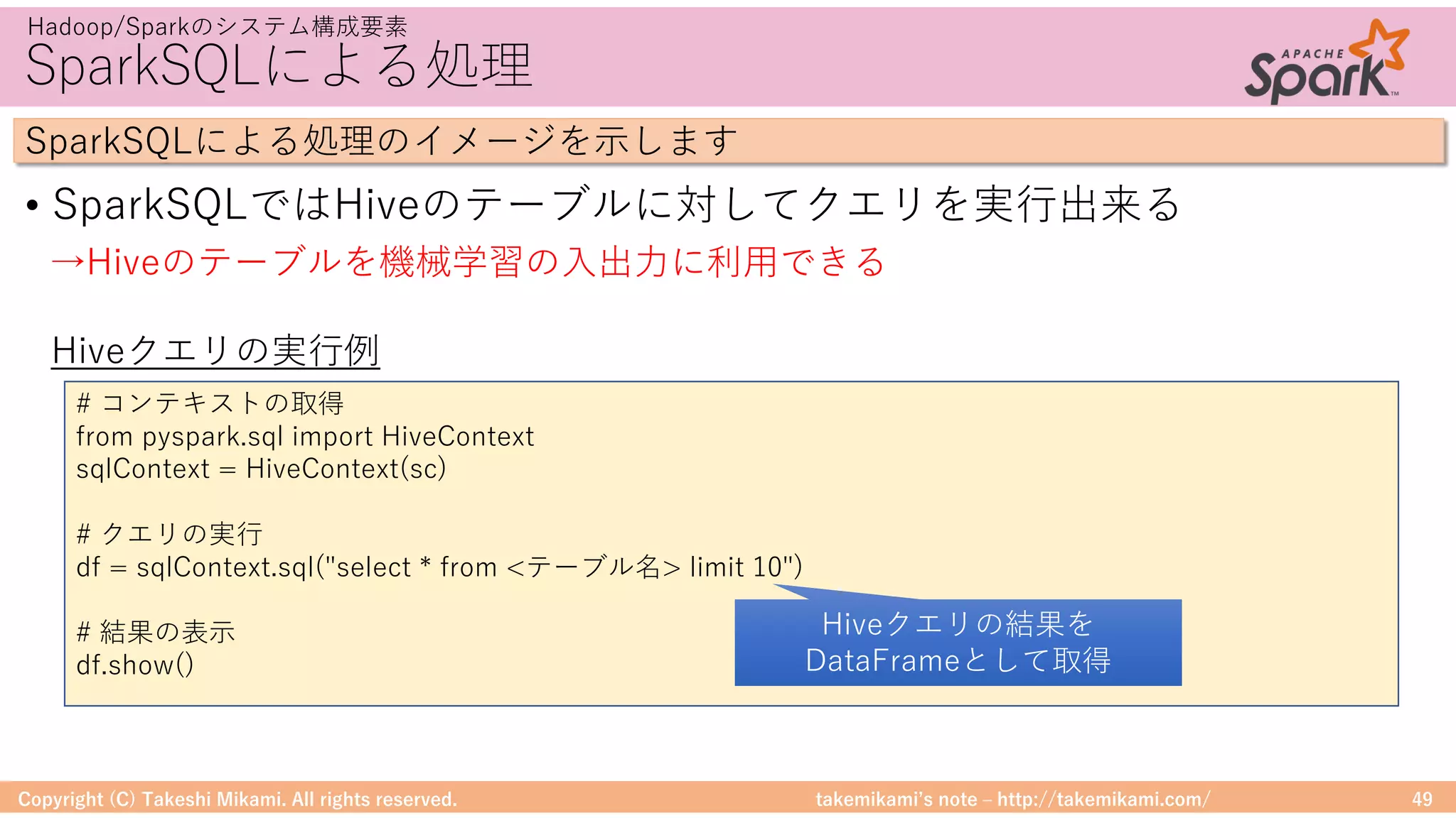 takemikamiʼs note ‒ http://takemikami.com/
SparkSQLによる処理
• SparkSQLではHiveのテーブルに対してクエリを実⾏出来る
Copyright (C) Takeshi Mikami. All rights reserved. 49
Hadoop/Sparkのシステム構成要素
SparkSQLによる処理のイメージを⽰します
# コンテキストの取得
from pyspark.sql import HiveContext
sqlContext = HiveContext(sc)
# クエリの実⾏
df = sqlContext.sql("select * from <テーブル名> limit 10")
# 結果の表⽰
df.show()
Hiveクエリの実⾏例
→Hiveのテーブルを機械学習の⼊出⼒に利⽤できる
Hiveクエリの結果を
DataFrameとして取得
 