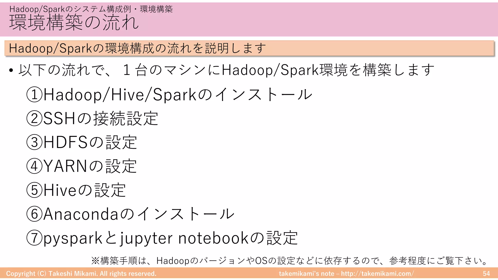 takemikamiʼs note ‒ http://takemikami.com/
環境構築の流れ
• 以下の流れで、１台のマシンにHadoop/Spark環境を構築します
Copyright (C) Takeshi Mikami. All rights reserved. 54
Hadoop/Sparkのシステム構成例・環境構築
Hadoop/Sparkの環境構成の流れを説明します
①Hadoop/Hive/Sparkのインストール
②SSHの接続設定
③HDFSの設定
④YARNの設定
⑤Hiveの設定
⑥Anacondaのインストール
⑦pysparkとjupyter notebookの設定
※構築⼿順は、HadoopのバージョンやOSの設定などに依存するので、参考程度にご覧下さい。
 