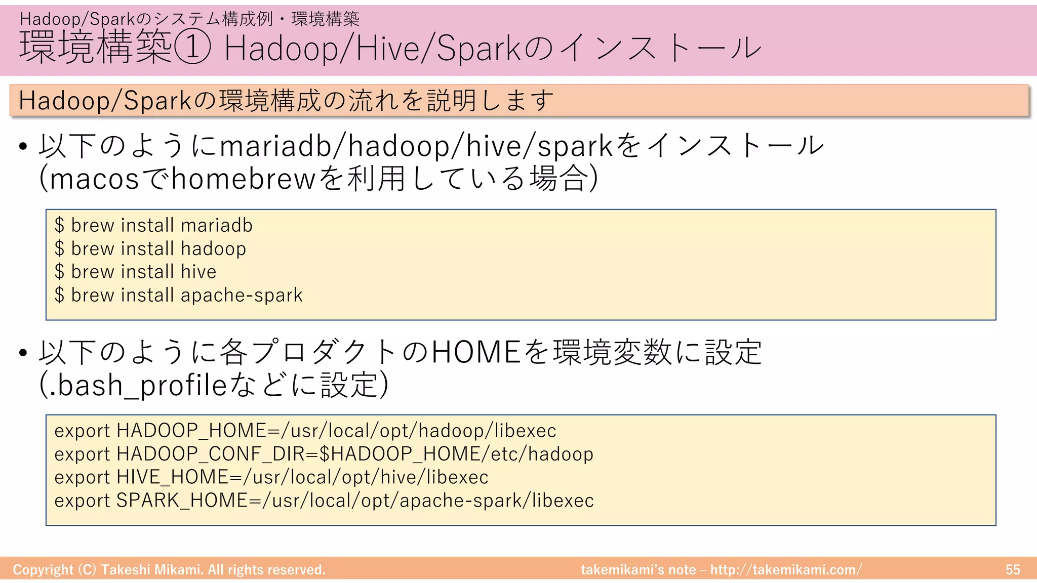 takemikamiʼs note ‒ http://takemikami.com/
環境構築① Hadoop/Hive/Sparkのインストール
• 以下のようにmariadb/hadoop/hive/sparkをインストール
(macosでhomebrewを利⽤している場合)
• 以下のように各プロダクトのHOMEを環境変数に設定
(.bash_profileなどに設定)
Copyright (C) Takeshi Mikami. All rights reserved. 55
Hadoop/Sparkのシステム構成例・環境構築
Hadoop/Sparkの環境構成の流れを説明します
$ brew install mariadb
$ brew install hadoop
$ brew install hive
$ brew install apache-spark
export HADOOP_HOME=/usr/local/opt/hadoop/libexec
export HADOOP_CONF_DIR=$HADOOP_HOME/etc/hadoop
export HIVE_HOME=/usr/local/opt/hive/libexec
export SPARK_HOME=/usr/local/opt/apache-spark/libexec
 