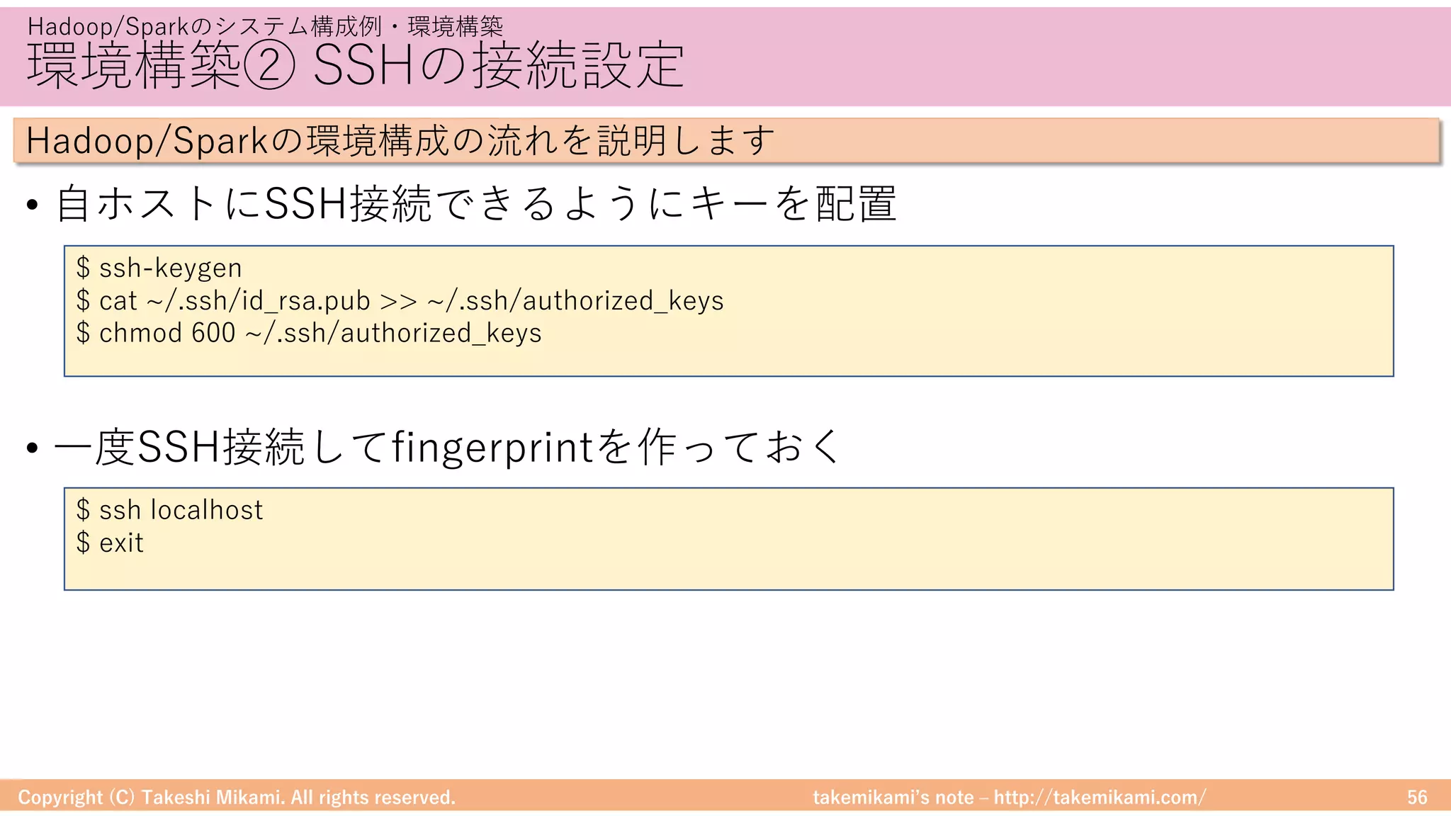 takemikamiʼs note ‒ http://takemikami.com/
環境構築② SSHの接続設定
• ⾃ホストにSSH接続できるようにキーを配置
• ⼀度SSH接続してfingerprintを作っておく
Copyright (C) Takeshi Mikami. All rights reserved. 56
Hadoop/Sparkのシステム構成例・環境構築
Hadoop/Sparkの環境構成の流れを説明します
$ ssh-keygen
$ cat ~/.ssh/id_rsa.pub >> ~/.ssh/authorized_keys
$ chmod 600 ~/.ssh/authorized_keys
$ ssh localhost
$ exit
 