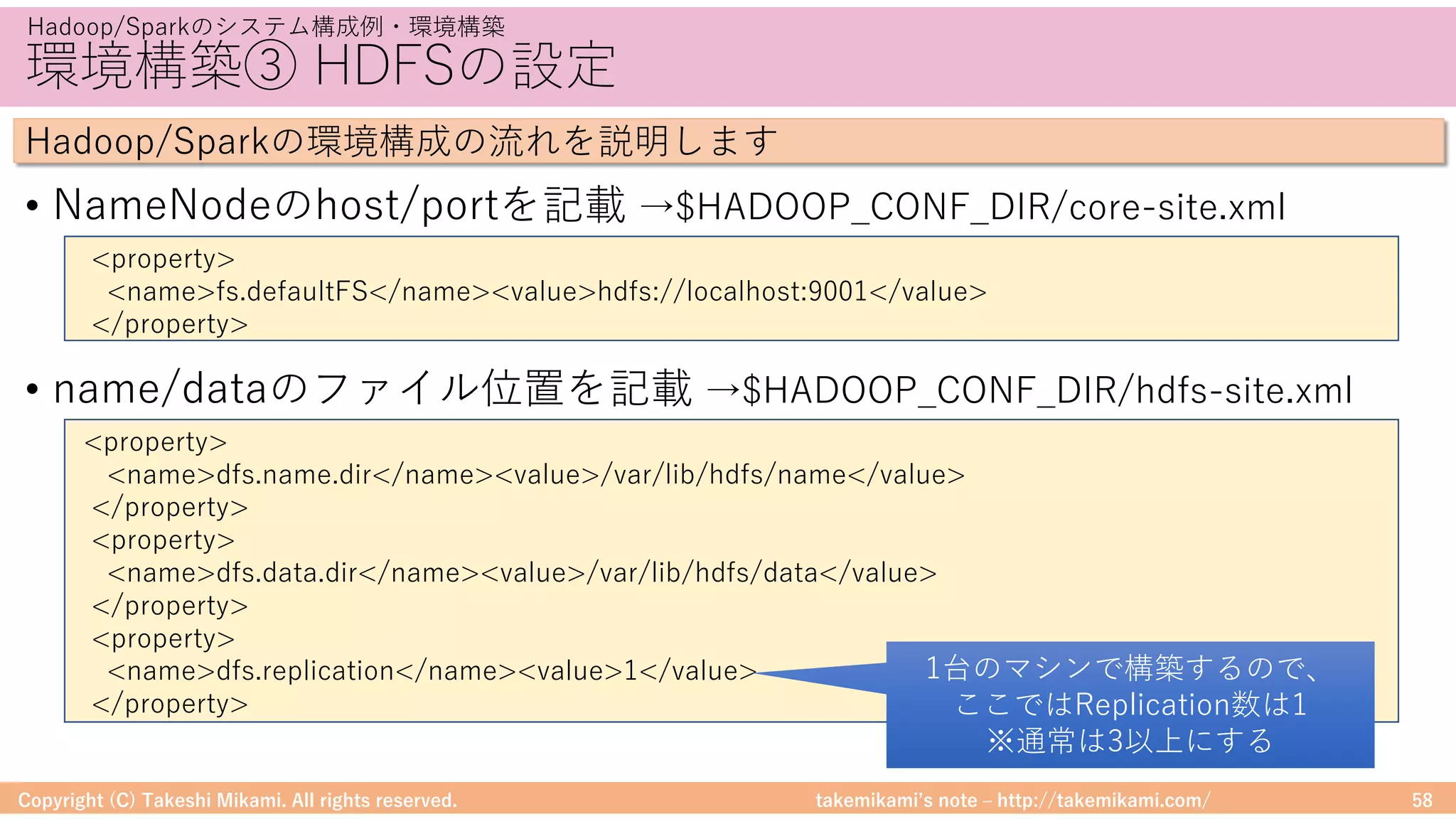 takemikamiʼs note ‒ http://takemikami.com/
環境構築③ HDFSの設定
• NameNodeのhost/portを記載 →$HADOOP_CONF_DIR/core-site.xml
• name/dataのファイル位置を記載 →$HADOOP_CONF_DIR/hdfs-site.xml
Copyright (C) Takeshi Mikami. All rights reserved. 58
Hadoop/Sparkのシステム構成例・環境構築
Hadoop/Sparkの環境構成の流れを説明します
<property>
<name>fs.defaultFS</name><value>hdfs://localhost:9001</value>
</property>
<property>
<name>dfs.name.dir</name><value>/var/lib/hdfs/name</value>
</property>
<property>
<name>dfs.data.dir</name><value>/var/lib/hdfs/data</value>
</property>
<property>
<name>dfs.replication</name><value>1</value>
</property>
1台のマシンで構築するので、
ここではReplication数は1
※通常は3以上にする
 
