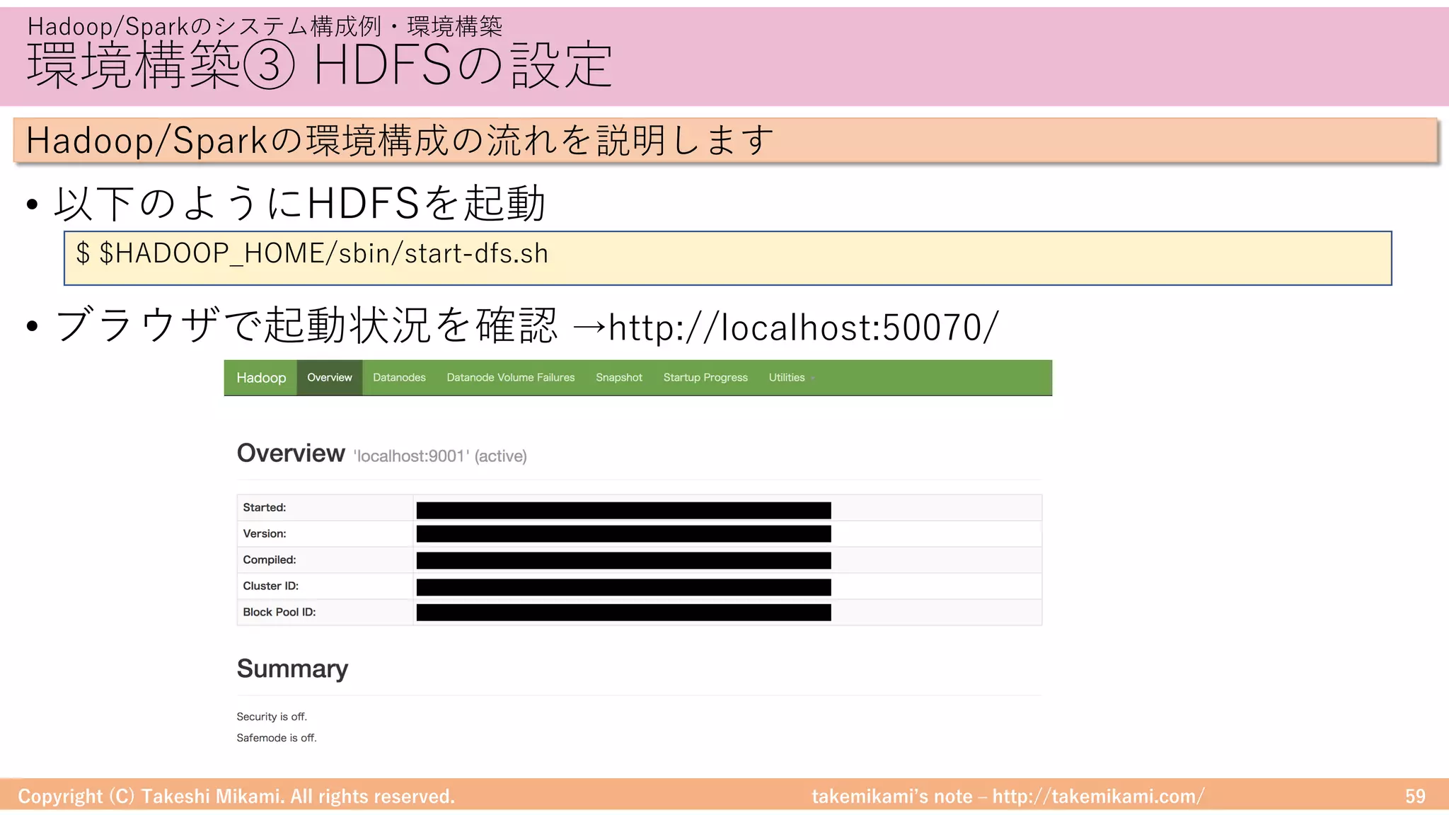 takemikamiʼs note ‒ http://takemikami.com/
環境構築③ HDFSの設定
• 以下のようにHDFSを起動
• ブラウザで起動状況を確認 →http://localhost:50070/
Copyright (C) Takeshi Mikami. All rights reserved. 59
Hadoop/Sparkのシステム構成例・環境構築
Hadoop/Sparkの環境構成の流れを説明します
$ $HADOOP_HOME/sbin/start-dfs.sh
 