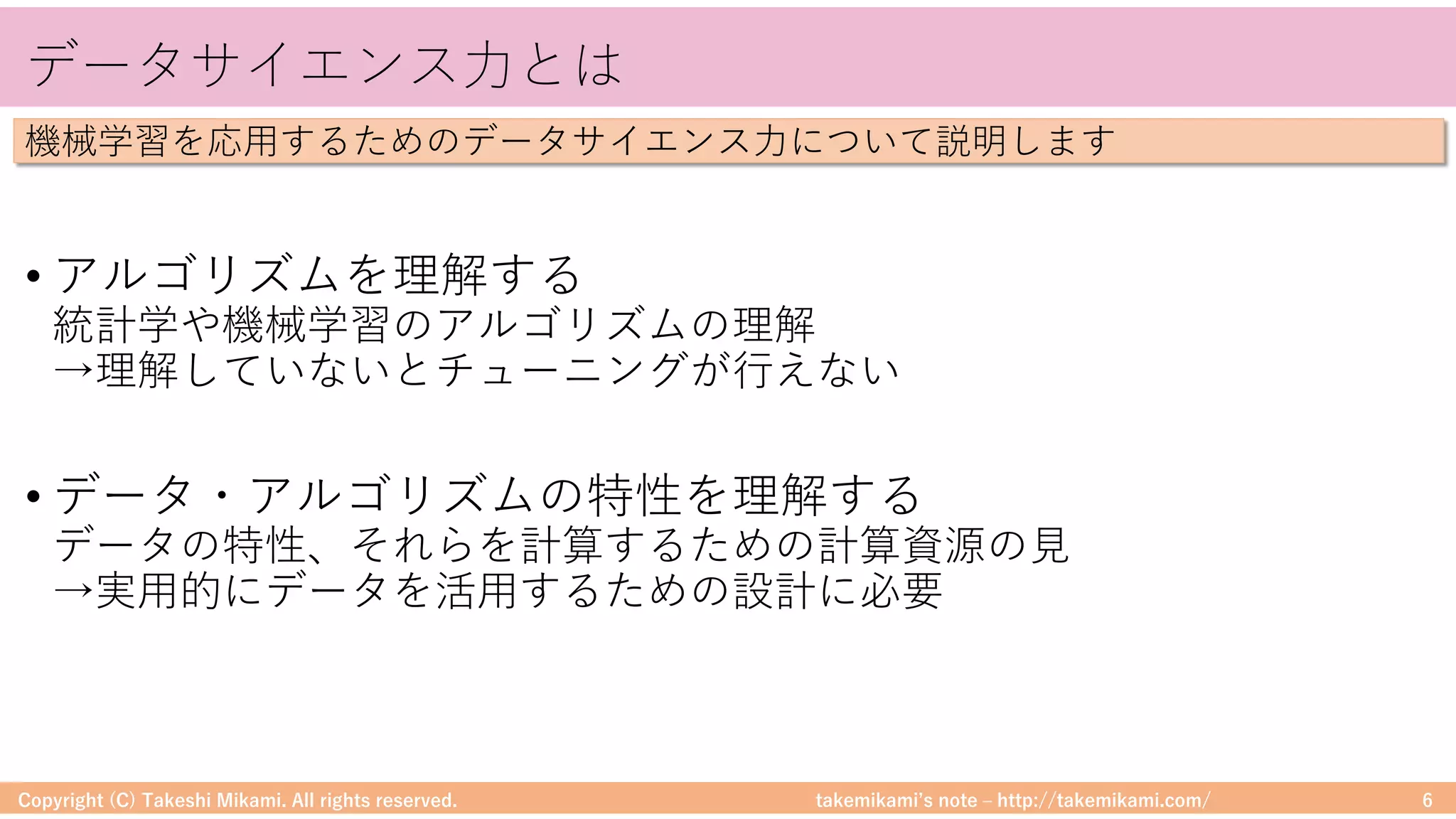 takemikamiʼs note ‒ http://takemikami.com/
データサイエンス⼒とは
• アルゴリズムを理解する
統計学や機械学習のアルゴリズムの理解
→理解していないとチューニングが⾏えない
• データ・アルゴリズムの特性を理解する
データの特性、それらを計算するための計算資源の⾒
→実⽤的にデータを活⽤するための設計に必要
Copyright (C) Takeshi Mikami. All rights reserved. 6
機械学習を応⽤するためのデータサイエンス⼒について説明します
 