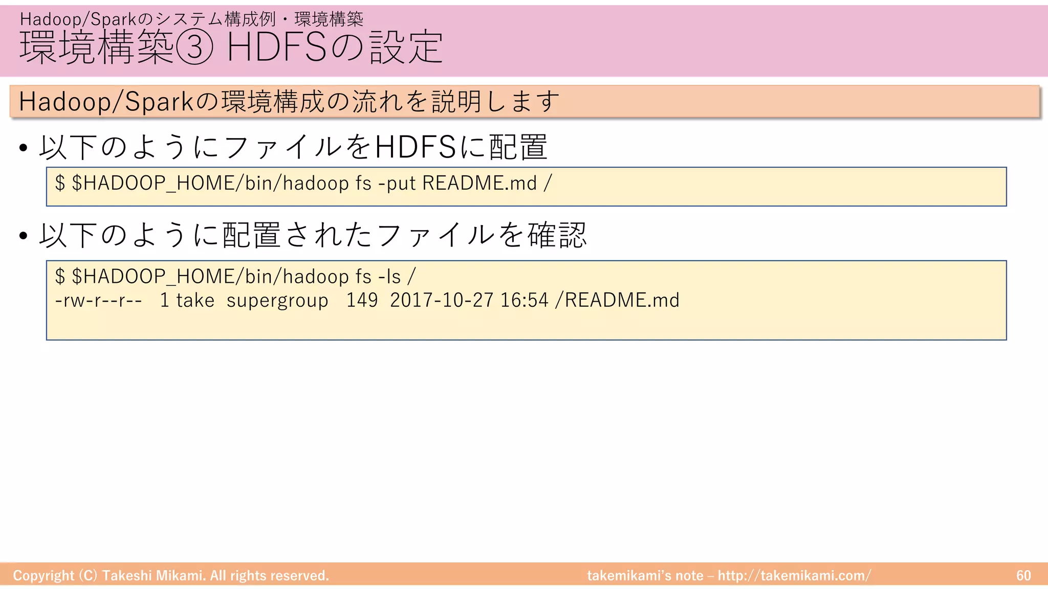 takemikamiʼs note ‒ http://takemikami.com/
環境構築③ HDFSの設定
• 以下のようにファイルをHDFSに配置
• 以下のように配置されたファイルを確認
Copyright (C) Takeshi Mikami. All rights reserved. 60
Hadoop/Sparkのシステム構成例・環境構築
Hadoop/Sparkの環境構成の流れを説明します
$ $HADOOP_HOME/bin/hadoop fs -put README.md /
$ $HADOOP_HOME/bin/hadoop fs -ls /
-rw-r--r-- 1 take supergroup 149 2017-10-27 16:54 /README.md
 