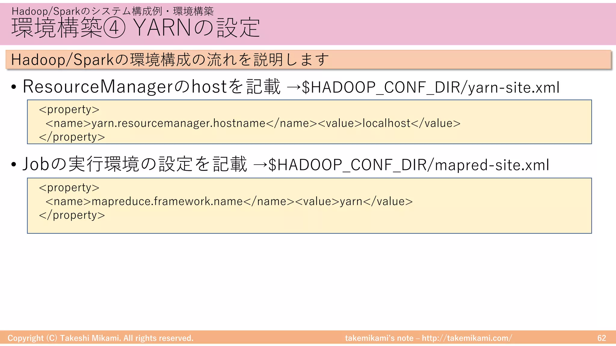 takemikamiʼs note ‒ http://takemikami.com/
環境構築④ YARNの設定
• ResourceManagerのhostを記載 →$HADOOP_CONF_DIR/yarn-site.xml
• Jobの実⾏環境の設定を記載 →$HADOOP_CONF_DIR/mapred-site.xml
Copyright (C) Takeshi Mikami. All rights reserved. 62
Hadoop/Sparkのシステム構成例・環境構築
Hadoop/Sparkの環境構成の流れを説明します
<property>
<name>yarn.resourcemanager.hostname</name><value>localhost</value>
</property>
<property>
<name>mapreduce.framework.name</name><value>yarn</value>
</property>
 