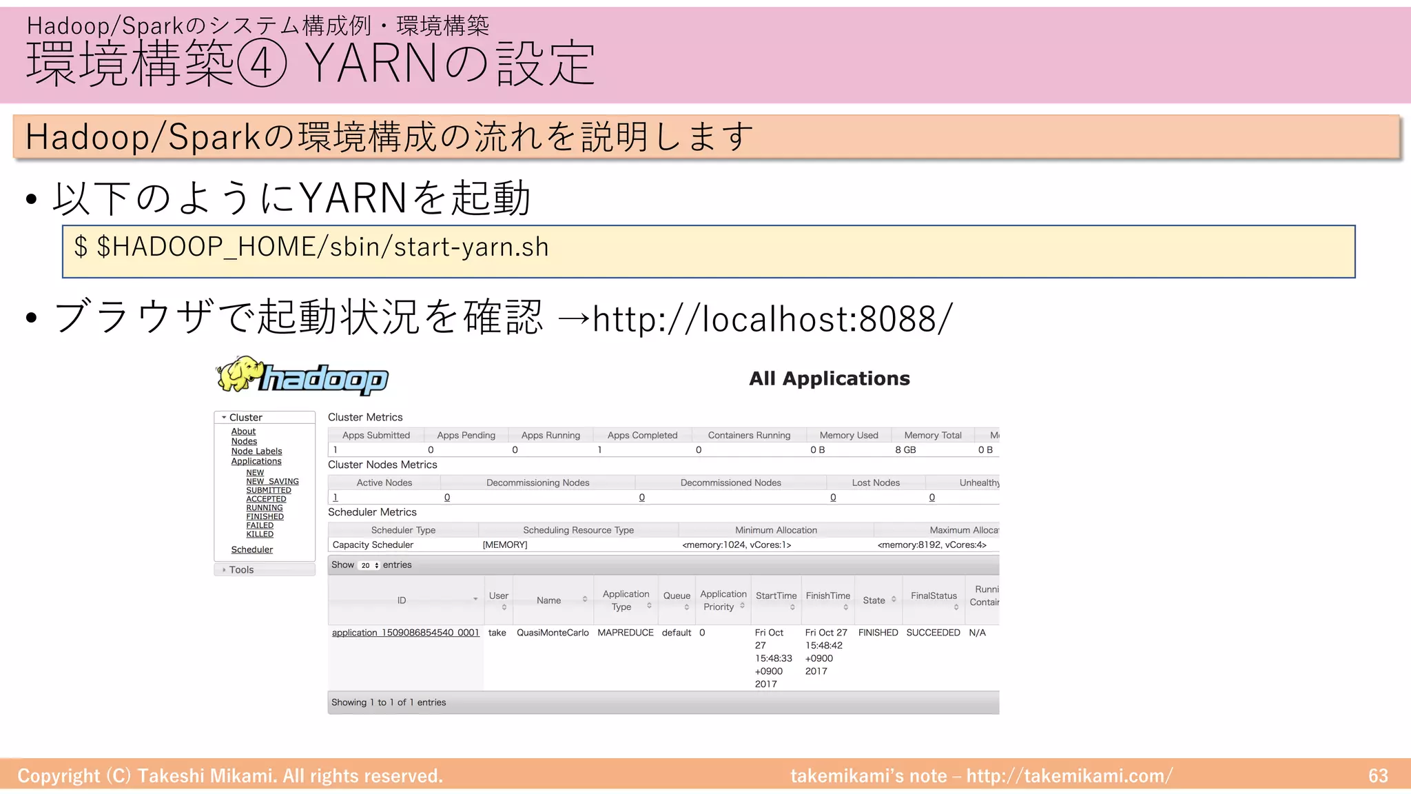 takemikamiʼs note ‒ http://takemikami.com/
環境構築④ YARNの設定
• 以下のようにYARNを起動
• ブラウザで起動状況を確認 →http://localhost:8088/
Copyright (C) Takeshi Mikami. All rights reserved. 63
Hadoop/Sparkのシステム構成例・環境構築
Hadoop/Sparkの環境構成の流れを説明します
$ $HADOOP_HOME/sbin/start-yarn.sh
 