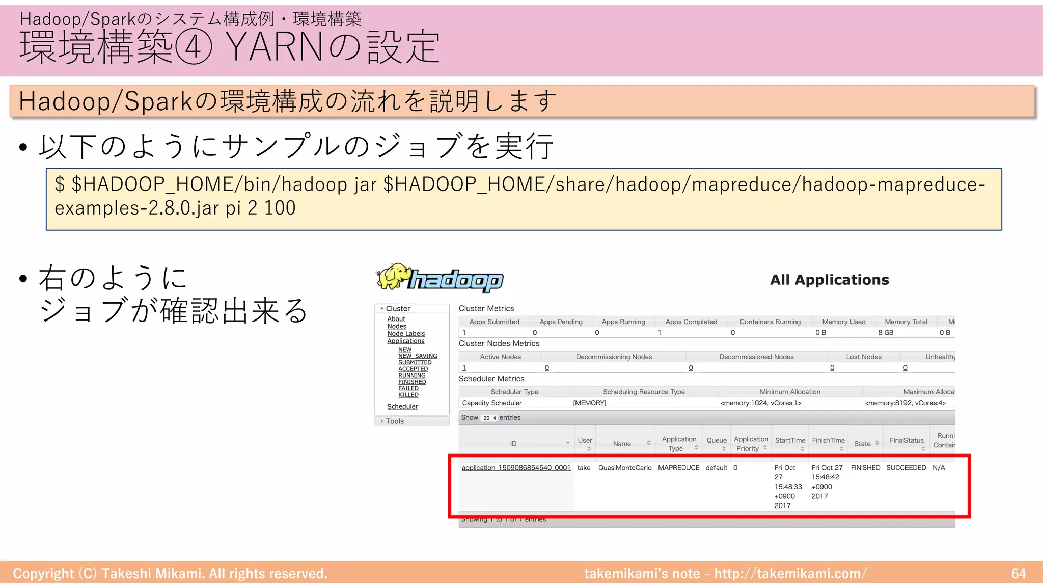 takemikamiʼs note ‒ http://takemikami.com/
環境構築④ YARNの設定
• 以下のようにサンプルのジョブを実⾏
• 右のように
ジョブが確認出来る
Copyright (C) Takeshi Mikami. All rights reserved. 64
Hadoop/Sparkのシステム構成例・環境構築
Hadoop/Sparkの環境構成の流れを説明します
$ $HADOOP_HOME/bin/hadoop jar $HADOOP_HOME/share/hadoop/mapreduce/hadoop-mapreduce-
examples-2.8.0.jar pi 2 100
 