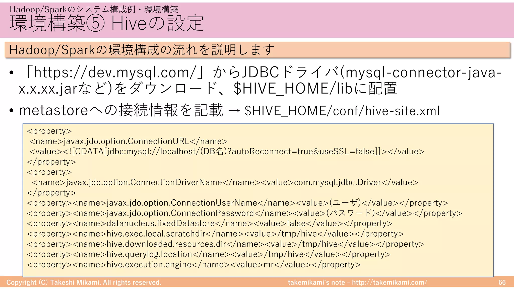 takemikamiʼs note ‒ http://takemikami.com/
環境構築⑤ Hiveの設定
• 「https://dev.mysql.com/」からJDBCドライバ(mysql-connector-java-
x.x.xx.jarなど)をダウンロード、$HIVE_HOME/libに配置
• metastoreへの接続情報を記載 → $HIVE_HOME/conf/hive-site.xml
Copyright (C) Takeshi Mikami. All rights reserved. 66
Hadoop/Sparkのシステム構成例・環境構築
Hadoop/Sparkの環境構成の流れを説明します
<property>
<name>javax.jdo.option.ConnectionURL</name>
<value><![CDATA[jdbc:mysql://localhost/(DB名)?autoReconnect=true&useSSL=false]]></value>
</property>
<property>
<name>javax.jdo.option.ConnectionDriverName</name><value>com.mysql.jdbc.Driver</value>
</property>
<property><name>javax.jdo.option.ConnectionUserName</name><value>(ユーザ)</value></property>
<property><name>javax.jdo.option.ConnectionPassword</name><value>(パスワード)</value></property>
<property><name>datanucleus.fixedDatastore</name><value>false</value></property>
<property><name>hive.exec.local.scratchdir</name><value>/tmp/hive</value></property>
<property><name>hive.downloaded.resources.dir</name><value>/tmp/hive</value></property>
<property><name>hive.querylog.location</name><value>/tmp/hive</value></property>
<property><name>hive.execution.engine</name><value>mr</value></property>
 