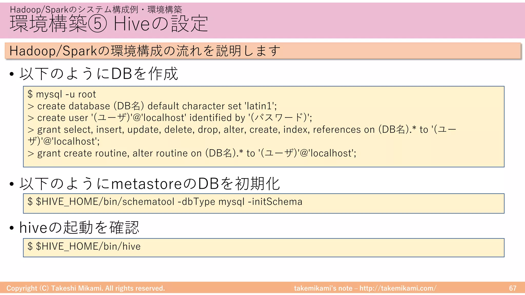 takemikamiʼs note ‒ http://takemikami.com/
環境構築⑤ Hiveの設定
• 以下のようにDBを作成
• 以下のようにmetastoreのDBを初期化
• hiveの起動を確認
Copyright (C) Takeshi Mikami. All rights reserved. 67
Hadoop/Sparkのシステム構成例・環境構築
Hadoop/Sparkの環境構成の流れを説明します
$ $HIVE_HOME/bin/schematool -dbType mysql -initSchema
$ mysql -u root
> create database (DB名) default character set 'latin1';
> create user '(ユーザ)'@'localhost' identified by '(パスワード)';
> grant select, insert, update, delete, drop, alter, create, index, references on (DB名).* to '(ユー
ザ)'@'localhost';
> grant create routine, alter routine on (DB名).* to '(ユーザ)'@'localhost';
$ $HIVE_HOME/bin/hive
 