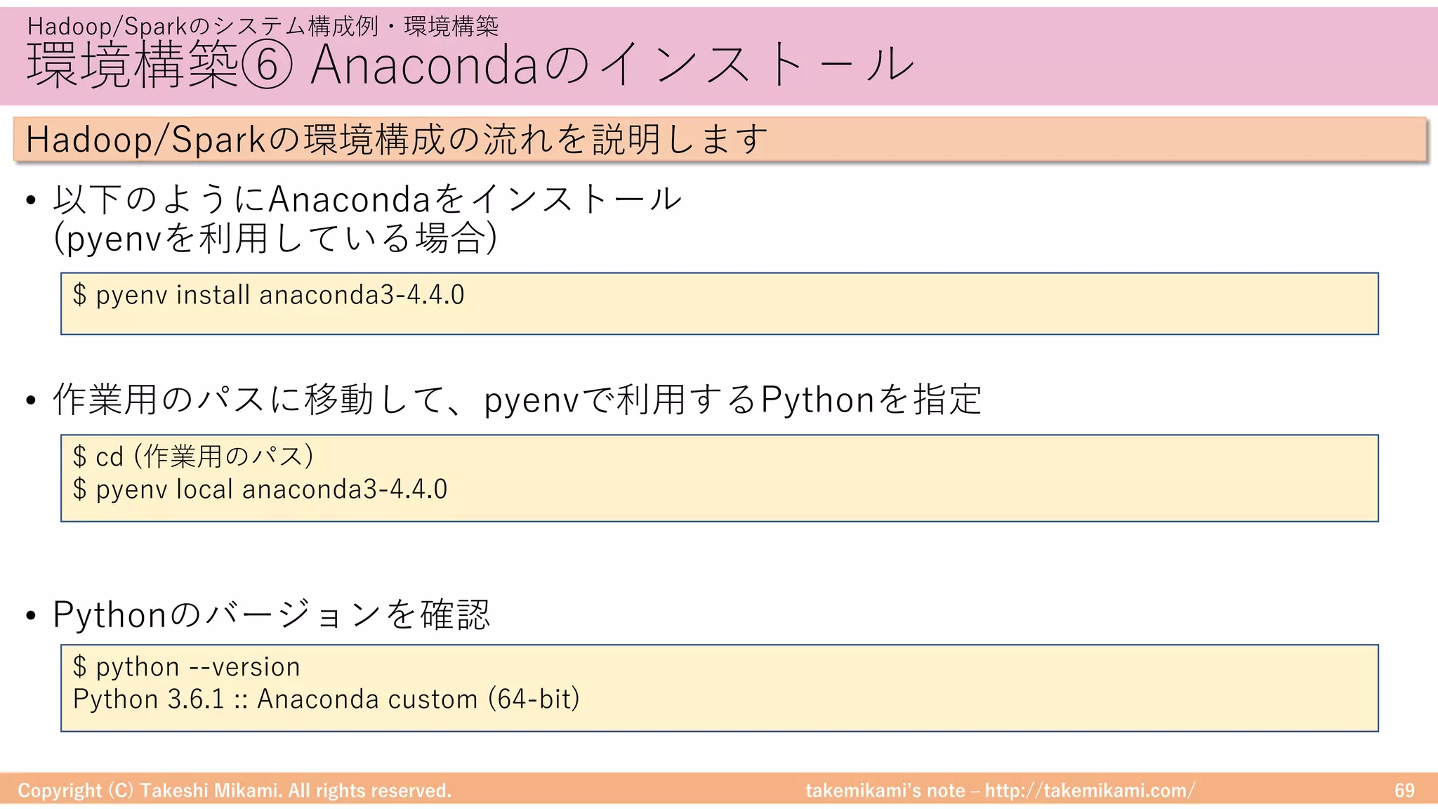 takemikamiʼs note ‒ http://takemikami.com/
環境構築⑥ Anacondaのインスト−ル
• 以下のようにAnacondaをインストール
(pyenvを利⽤している場合)
• 作業⽤のパスに移動して、pyenvで利⽤するPythonを指定
• Pythonのバージョンを確認
Copyright (C) Takeshi Mikami. All rights reserved. 69
Hadoop/Sparkのシステム構成例・環境構築
Hadoop/Sparkの環境構成の流れを説明します
$ pyenv install anaconda3-4.4.0
$ cd (作業⽤のパス)
$ pyenv local anaconda3-4.4.0
$ python --version
Python 3.6.1 :: Anaconda custom (64-bit)
 