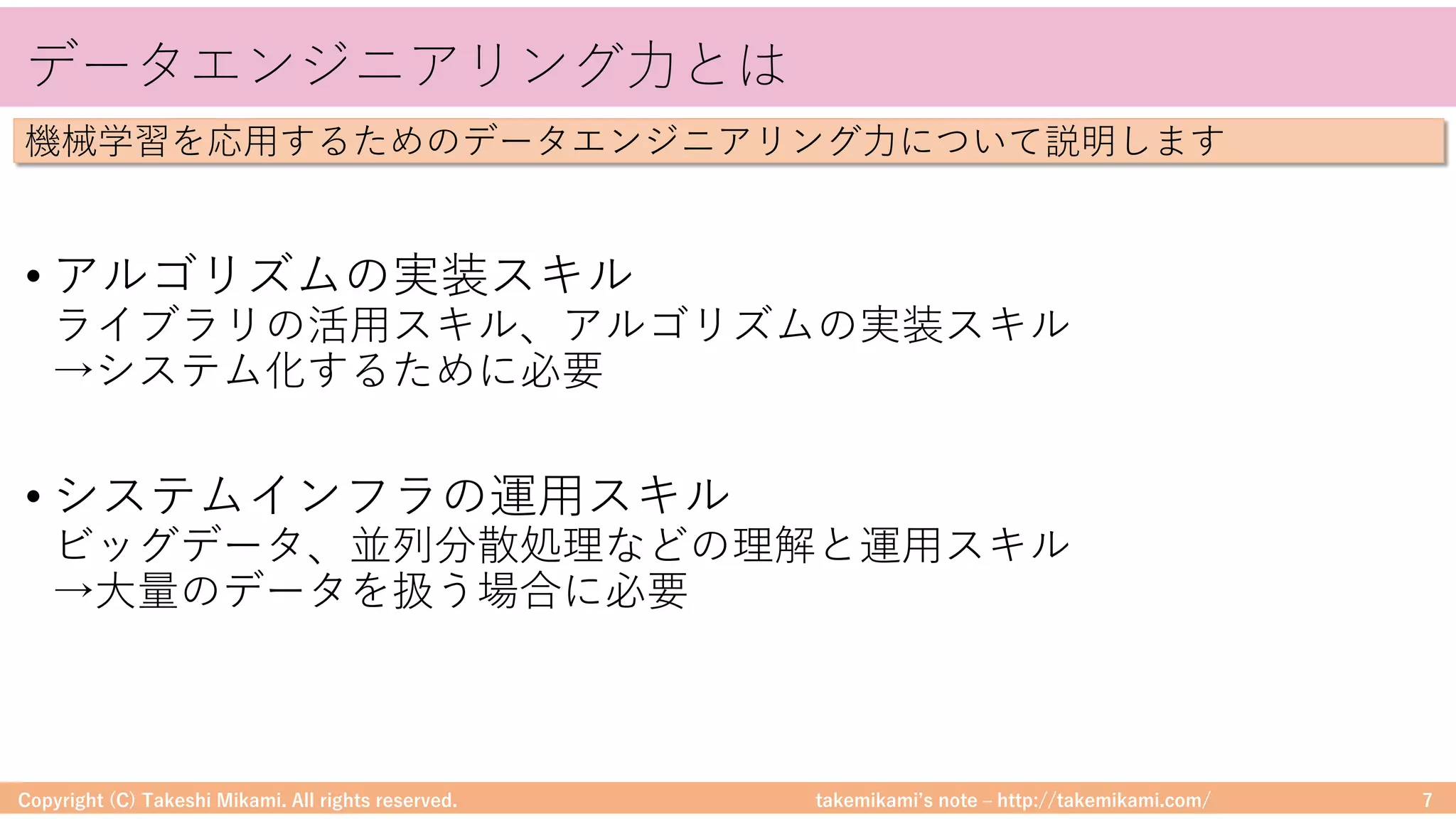 takemikamiʼs note ‒ http://takemikami.com/
データエンジニアリング⼒とは
• アルゴリズムの実装スキル
ライブラリの活⽤スキル、アルゴリズムの実装スキル
→システム化するために必要
• システムインフラの運⽤スキル
ビッグデータ、並列分散処理などの理解と運⽤スキル
→⼤量のデータを扱う場合に必要
Copyright (C) Takeshi Mikami. All rights reserved. 7
機械学習を応⽤するためのデータエンジニアリング⼒について説明します
 