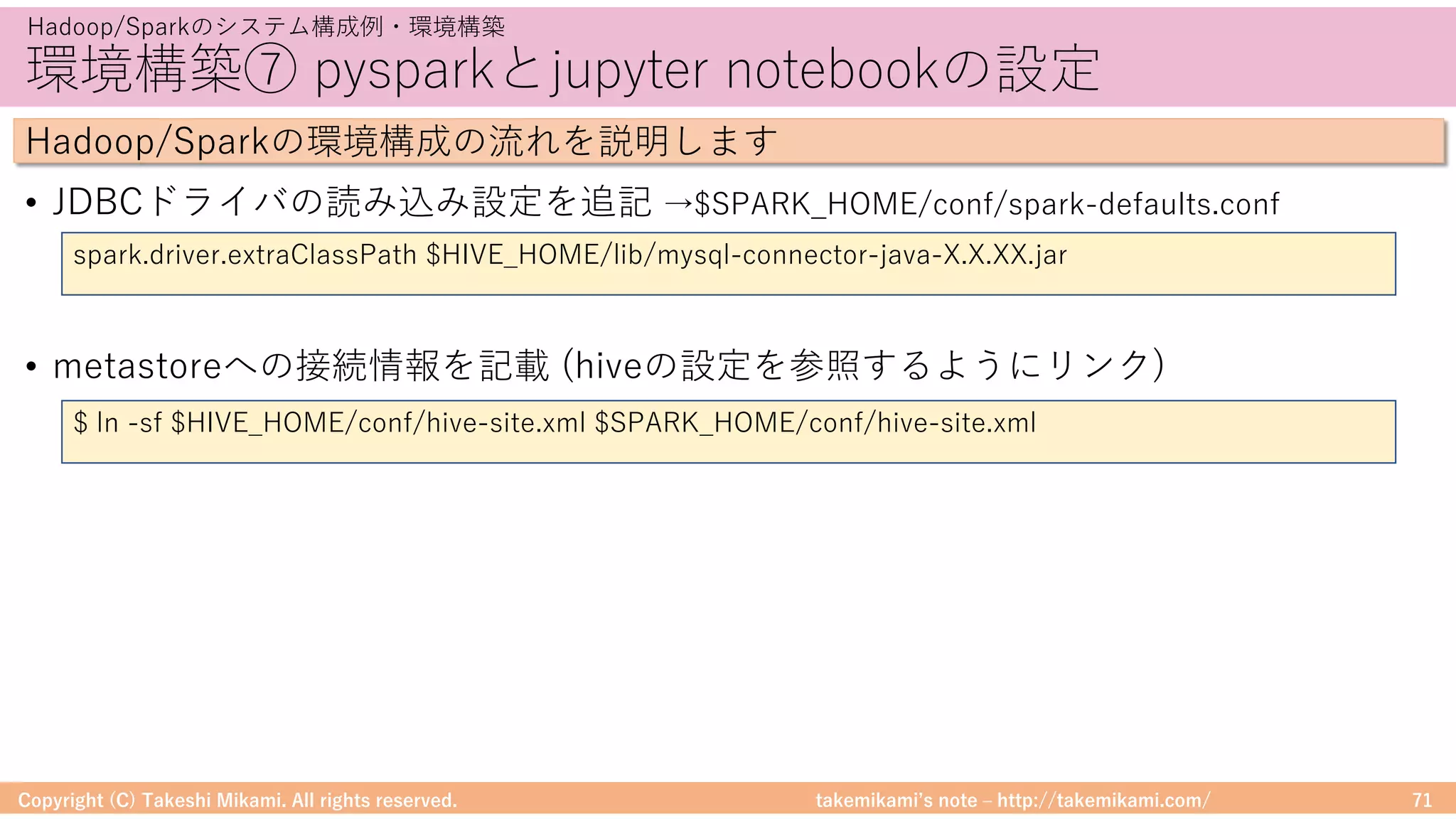 takemikamiʼs note ‒ http://takemikami.com/
環境構築⑦ pysparkとjupyter notebookの設定
• JDBCドライバの読み込み設定を追記 →$SPARK_HOME/conf/spark-defaults.conf
• metastoreへの接続情報を記載 (hiveの設定を参照するようにリンク)
Copyright (C) Takeshi Mikami. All rights reserved. 71
Hadoop/Sparkのシステム構成例・環境構築
Hadoop/Sparkの環境構成の流れを説明します
spark.driver.extraClassPath $HIVE_HOME/lib/mysql-connector-java-X.X.XX.jar
$ ln -sf $HIVE_HOME/conf/hive-site.xml $SPARK_HOME/conf/hive-site.xml
 