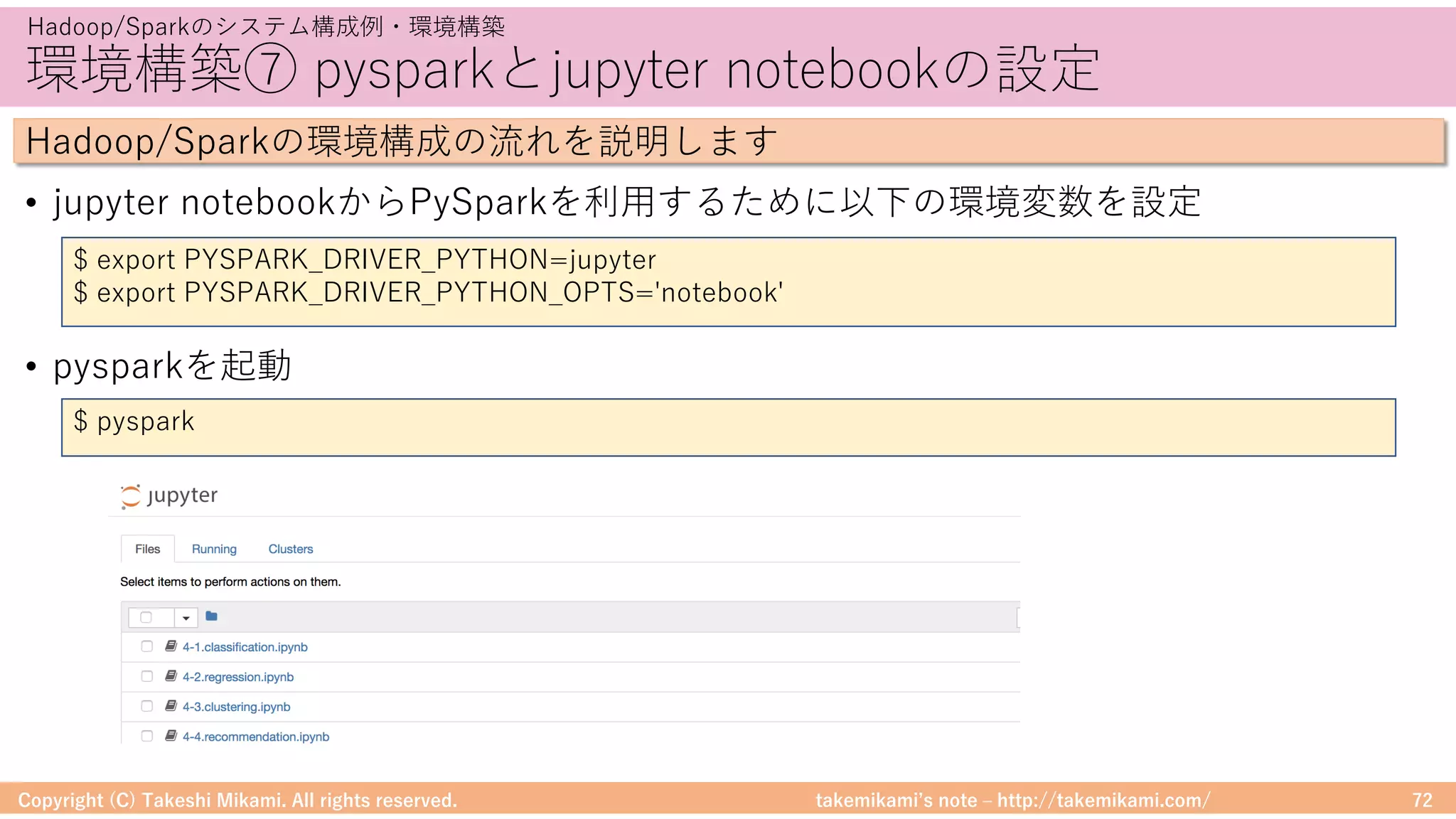 takemikamiʼs note ‒ http://takemikami.com/
環境構築⑦ pysparkとjupyter notebookの設定
• jupyter notebookからPySparkを利⽤するために以下の環境変数を設定
• pysparkを起動
Copyright (C) Takeshi Mikami. All rights reserved. 72
Hadoop/Sparkのシステム構成例・環境構築
Hadoop/Sparkの環境構成の流れを説明します
$ export PYSPARK_DRIVER_PYTHON=jupyter
$ export PYSPARK_DRIVER_PYTHON_OPTS='notebook'
$ pyspark
 