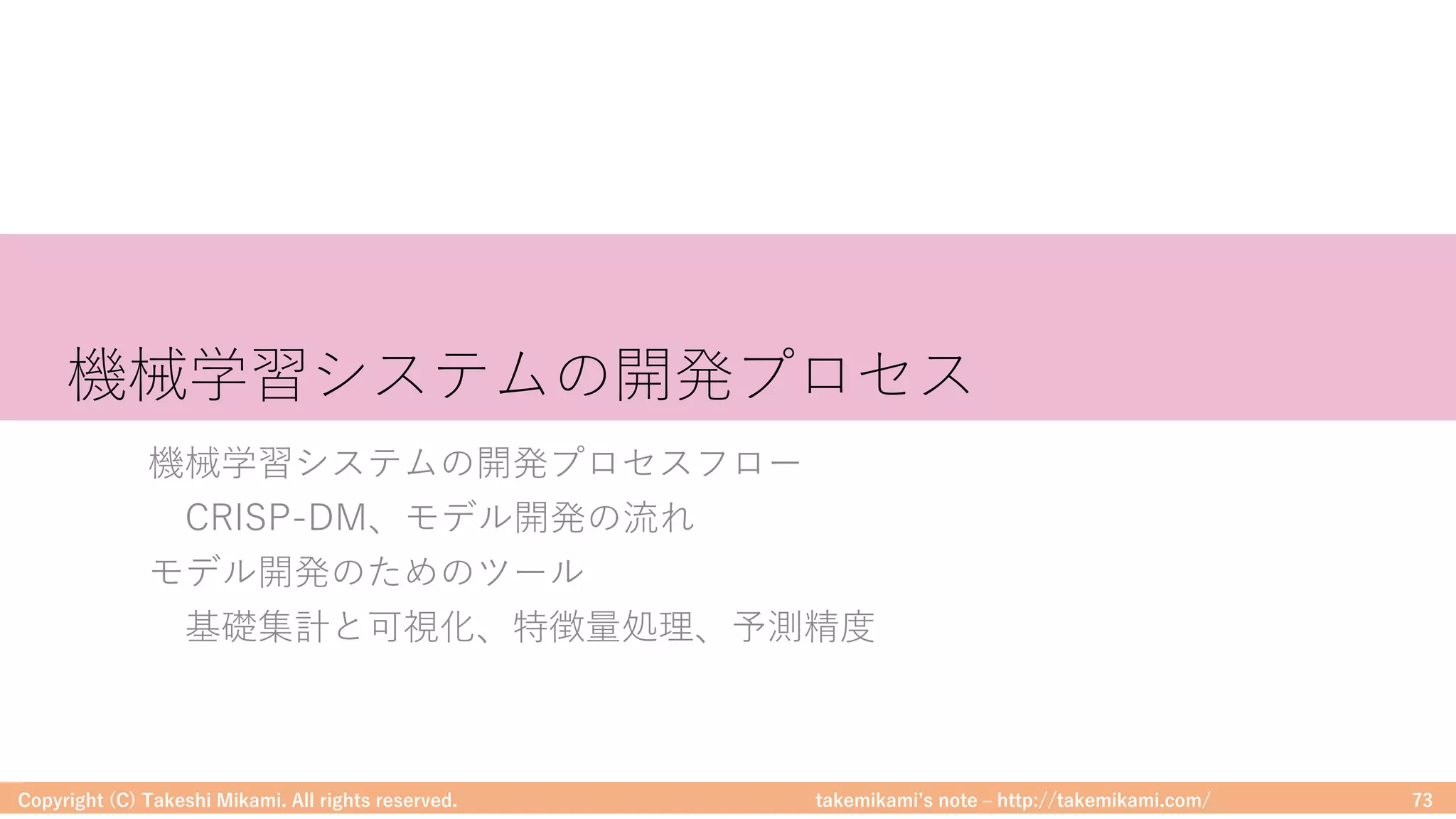 takemikamiʼs note ‒ http://takemikami.com/
機械学習システムの開発プロセス
機械学習システムの開発プロセスフロー
CRISP-DM、モデル開発の流れ
モデル開発のためのツール
基礎集計と可視化、特徴量処理、予測精度
Copyright (C) Takeshi Mikami. All rights reserved. 73
 
