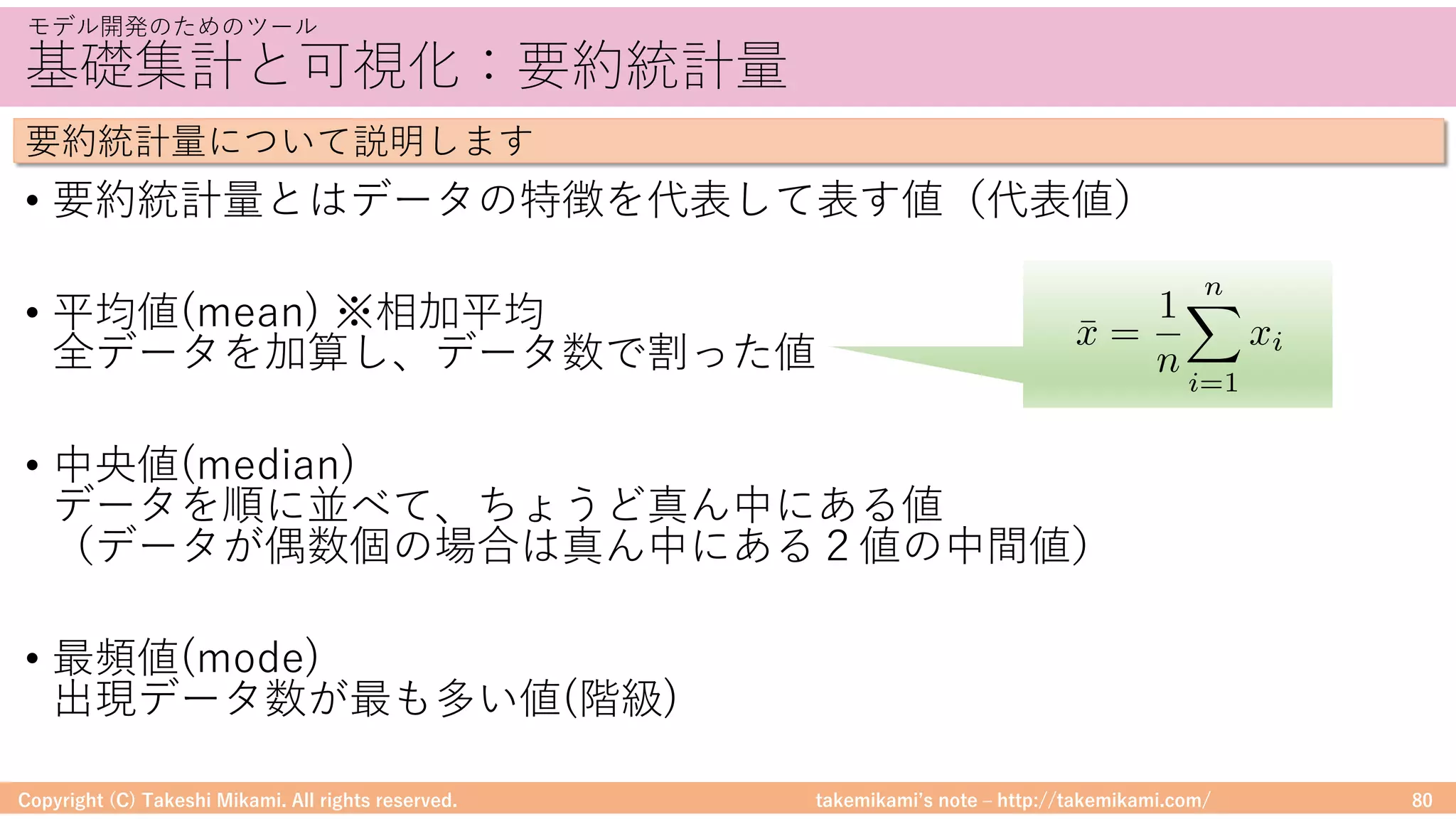 takemikamiʼs note ‒ http://takemikami.com/
基礎集計と可視化：要約統計量
• 要約統計量とはデータの特徴を代表して表す値（代表値）
• 平均値(mean) ※相加平均
全データを加算し、データ数で割った値
• 中央値(median)
データを順に並べて、ちょうど真ん中にある値
（データが偶数個の場合は真ん中にある２値の中間値）
• 最頻値(mode)
出現データ数が最も多い値(階級)
Copyright (C) Takeshi Mikami. All rights reserved. 80
モデル開発のためのツール
要約統計量について説明します
¯x =
1
n
nX
i=1
xi
 