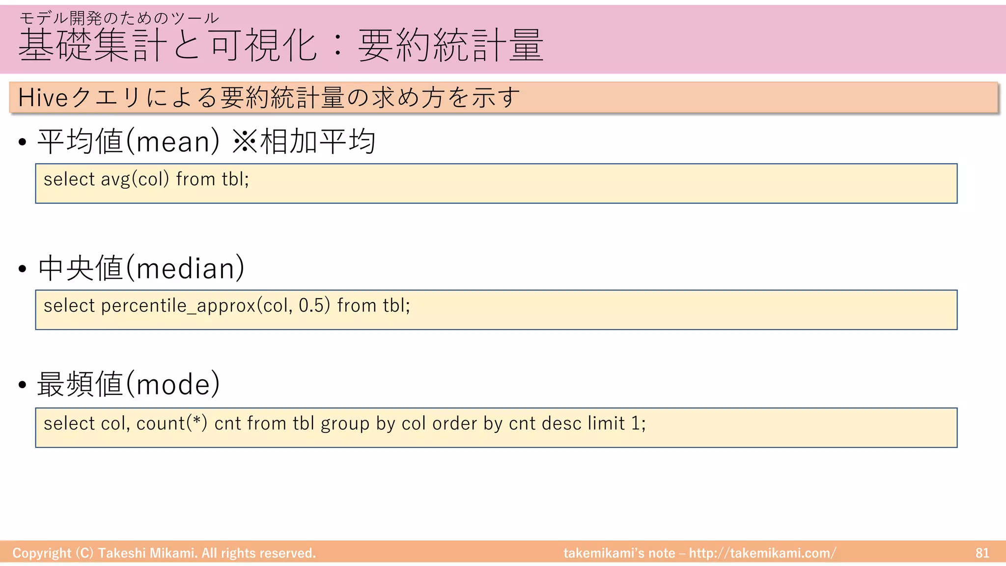 takemikamiʼs note ‒ http://takemikami.com/
基礎集計と可視化：要約統計量
• 平均値(mean) ※相加平均
• 中央値(median)
• 最頻値(mode)
Copyright (C) Takeshi Mikami. All rights reserved. 81
モデル開発のためのツール
Hiveクエリによる要約統計量の求め⽅を⽰す
select avg(col) from tbl;
select percentile_approx(col, 0.5) from tbl;
select col, count(*) cnt from tbl group by col order by cnt desc limit 1;
 