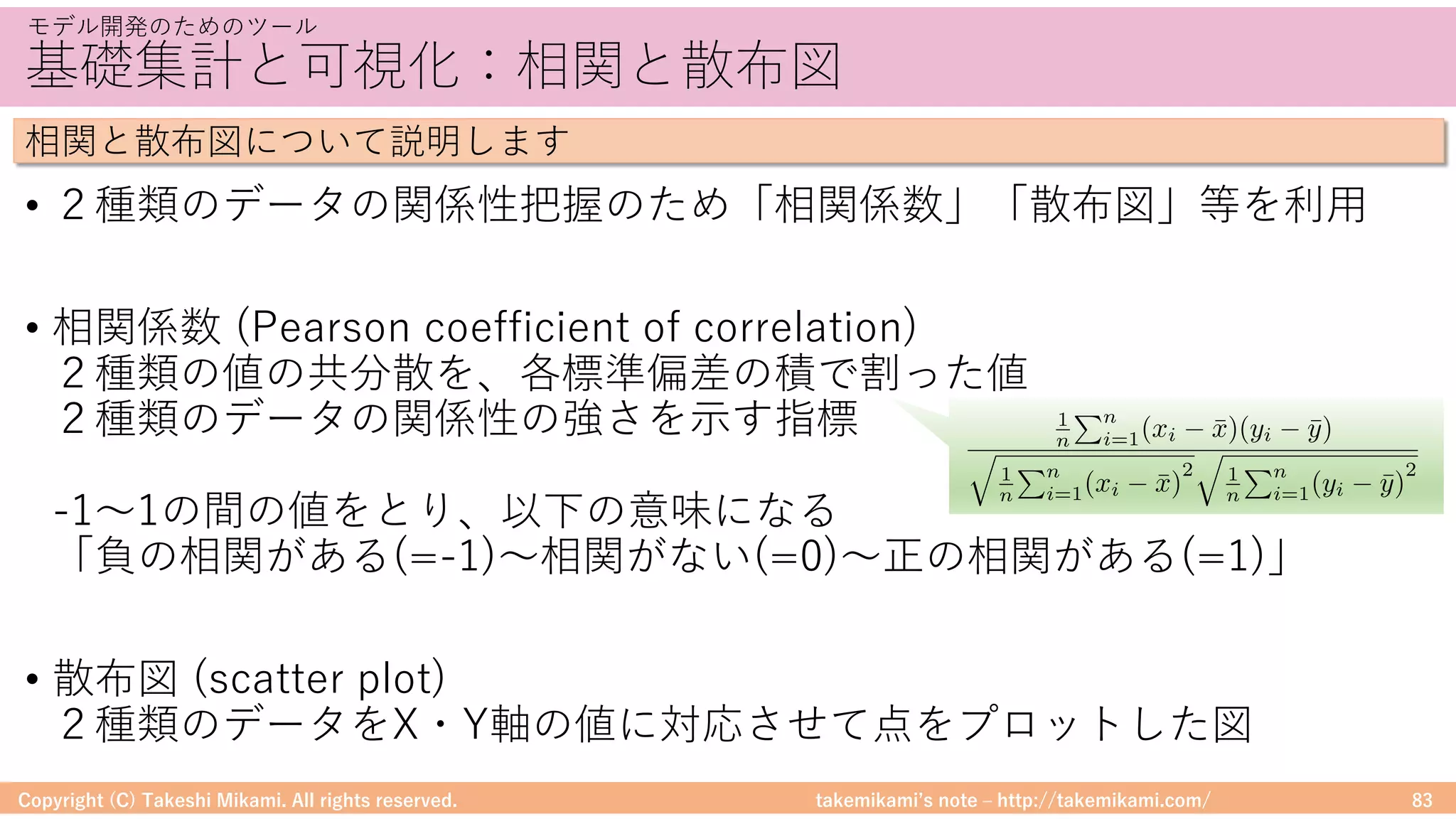 takemikamiʼs note ‒ http://takemikami.com/
基礎集計と可視化：相関と散布図
• ２種類のデータの関係性把握のため「相関係数」「散布図」等を利⽤
• 相関係数 (Pearson coefficient of correlation)
２種類の値の共分散を、各標準偏差の積で割った値
２種類のデータの関係性の強さを⽰す指標
-1〜1の間の値をとり、以下の意味になる
「負の相関がある(=-1)〜相関がない(=0)〜正の相関がある(=1)」
• 散布図 (scatter plot)
２種類のデータをX・Y軸の値に対応させて点をプロットした図
Copyright (C) Takeshi Mikami. All rights reserved. 83
モデル開発のためのツール
相関と散布図について説明します
1
n
Pn
i=1(xi ¯x)(yi ¯y)
q
1
n
Pn
i=1(xi ¯x)
2
q
1
n
Pn
i=1(yi ¯y)
2
 