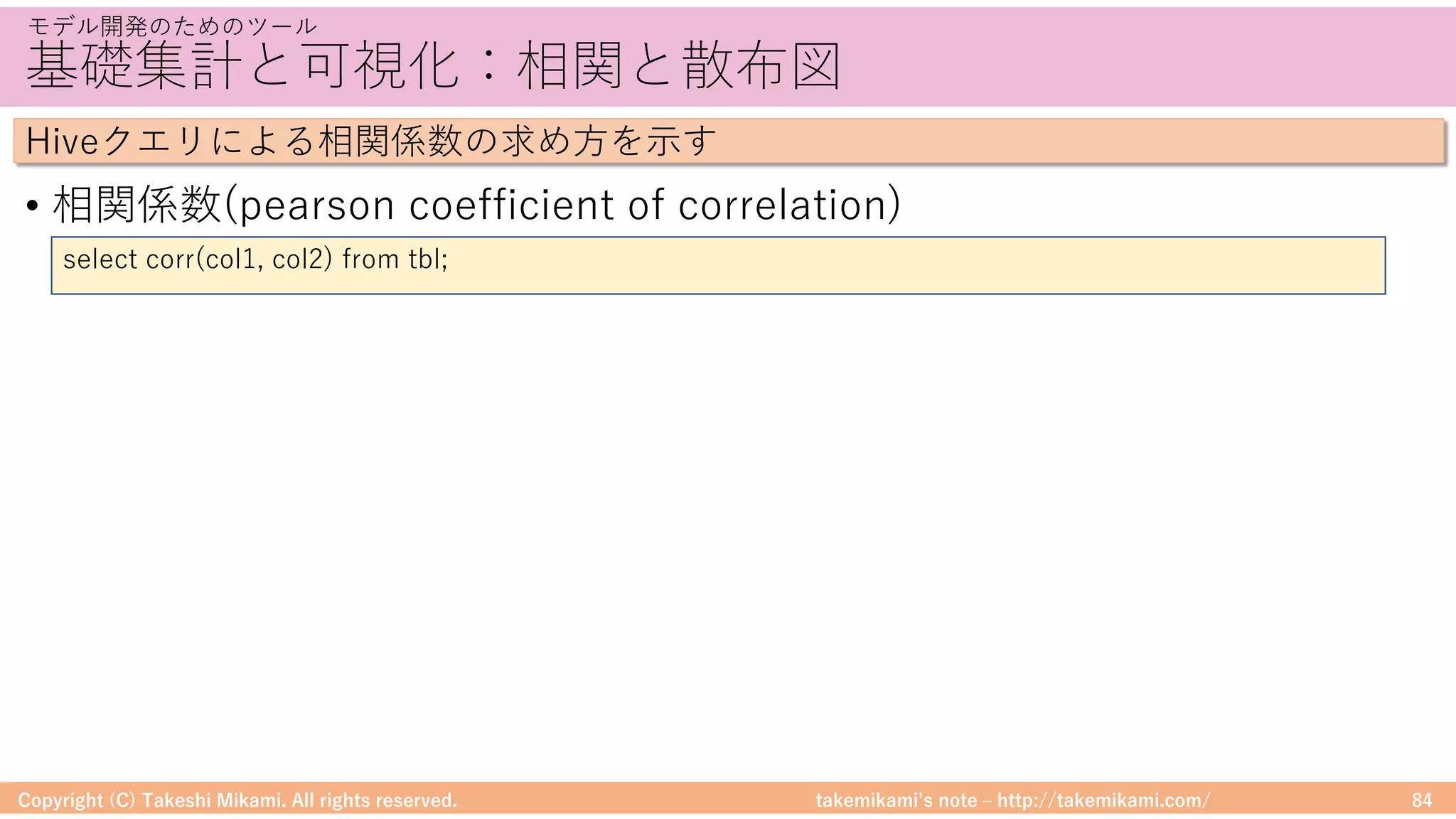 takemikamiʼs note ‒ http://takemikami.com/
基礎集計と可視化：相関と散布図
• 相関係数(pearson coefficient of correlation)
Copyright (C) Takeshi Mikami. All rights reserved. 84
モデル開発のためのツール
Hiveクエリによる相関係数の求め⽅を⽰す
select corr(col1, col2) from tbl;
 