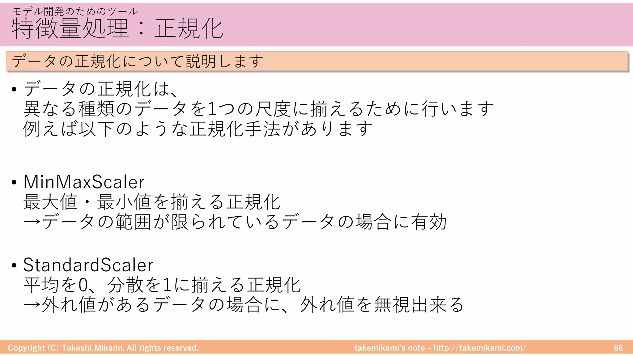 takemikamiʼs note ‒ http://takemikami.com/
特徴量処理：正規化
• データの正規化は、
異なる種類のデータを1つの尺度に揃えるために⾏います
例えば以下のような正規化⼿法があります
• MinMaxScaler
最⼤値・最⼩値を揃える正規化
→データの範囲が限られているデータの場合に有効
• StandardScaler
平均を0、分散を1に揃える正規化
→外れ値があるデータの場合に、外れ値を無視出来る
Copyright (C) Takeshi Mikami. All rights reserved. 86
モデル開発のためのツール
データの正規化について説明します
 