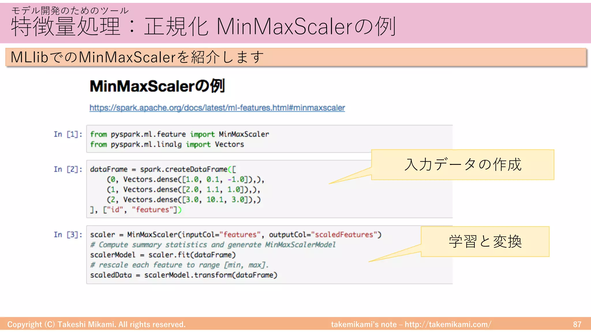 takemikamiʼs note ‒ http://takemikami.com/
特徴量処理：正規化 MinMaxScalerの例
Copyright (C) Takeshi Mikami. All rights reserved. 87
モデル開発のためのツール
MLlibでのMinMaxScalerを紹介します
⼊⼒データの作成
学習と変換
 