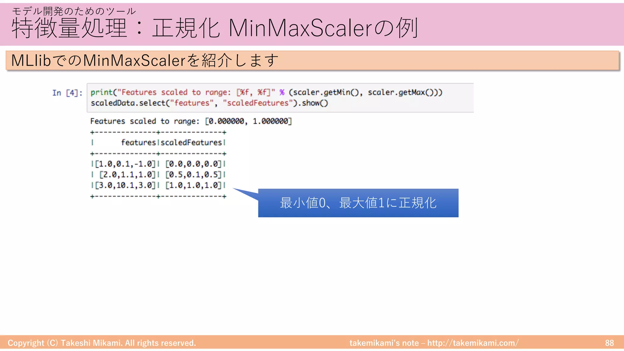 takemikamiʼs note ‒ http://takemikami.com/
特徴量処理：正規化 MinMaxScalerの例
Copyright (C) Takeshi Mikami. All rights reserved. 88
モデル開発のためのツール
MLlibでのMinMaxScalerを紹介します
最⼩値0、最⼤値1に正規化
 