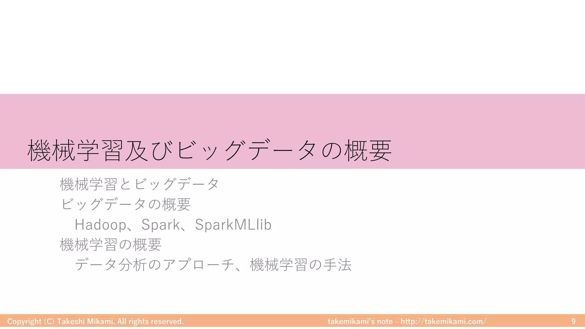 takemikamiʼs note ‒ http://takemikami.com/
機械学習及びビッグデータの概要
機械学習とビッグデータ
ビッグデータの概要
Hadoop、Spark、SparkMLlib
機械学習の概要
データ分析のアプローチ、機械学習の⼿法
Copyright (C) Takeshi Mikami. All rights reserved. 9
 