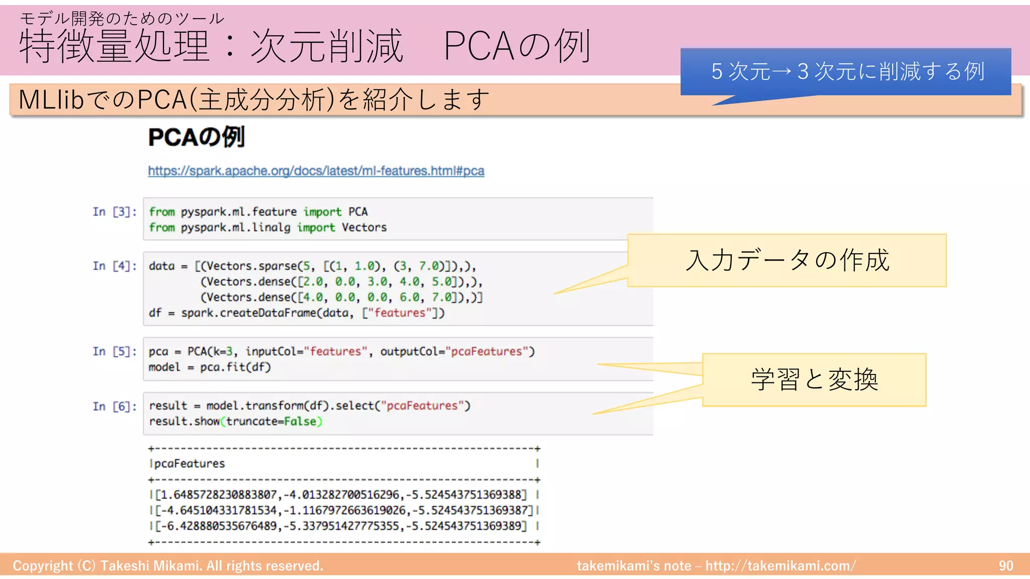 takemikamiʼs note ‒ http://takemikami.com/
特徴量処理：次元削減 PCAの例
Copyright (C) Takeshi Mikami. All rights reserved. 90
モデル開発のためのツール
MLlibでのPCA(主成分分析)を紹介します
５次元→３次元に削減する例
⼊⼒データの作成
学習と変換学習と変換
 