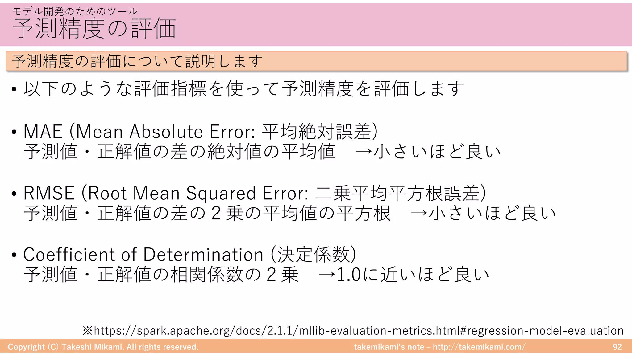 takemikamiʼs note ‒ http://takemikami.com/
予測精度の評価
• 以下のような評価指標を使って予測精度を評価します
• MAE (Mean Absolute Error: 平均絶対誤差)
予測値・正解値の差の絶対値の平均値 →⼩さいほど良い
• RMSE (Root Mean Squared Error: ⼆乗平均平⽅根誤差)
予測値・正解値の差の２乗の平均値の平⽅根 →⼩さいほど良い
• Coefficient of Determination (決定係数)
予測値・正解値の相関係数の２乗 →1.0に近いほど良い
Copyright (C) Takeshi Mikami. All rights reserved. 92
モデル開発のためのツール
予測精度の評価について説明します
※https://spark.apache.org/docs/2.1.1/mllib-evaluation-metrics.html#regression-model-evaluation
 