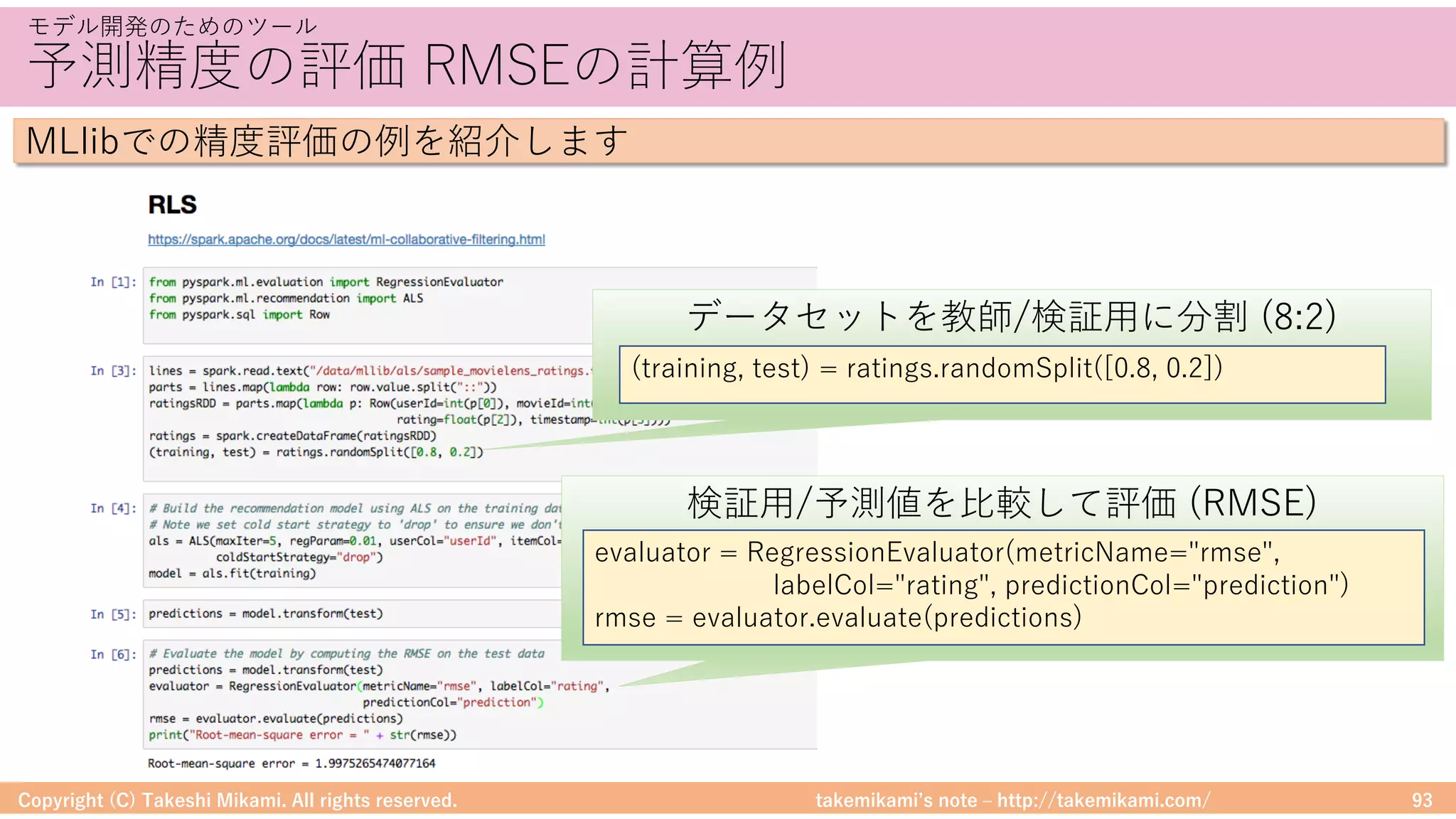 takemikamiʼs note ‒ http://takemikami.com/
予測精度の評価 RMSEの計算例
Copyright (C) Takeshi Mikami. All rights reserved. 93
モデル開発のためのツール
MLlibでの精度評価の例を紹介します
データセットを教師/検証⽤に分割 (8:2)
(training, test) = ratings.randomSplit([0.8, 0.2])
検証⽤/予測値を⽐較して評価 (RMSE)
evaluator = RegressionEvaluator(metricName="rmse",
labelCol="rating", predictionCol="prediction")
rmse = evaluator.evaluate(predictions)
 