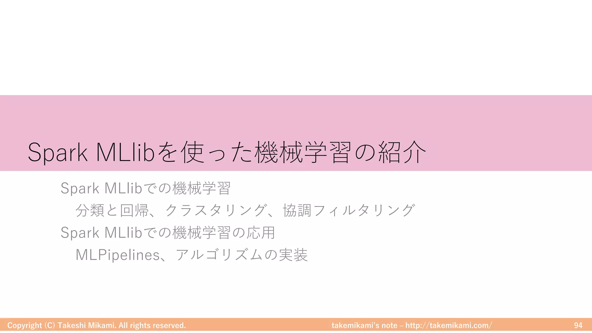 takemikamiʼs note ‒ http://takemikami.com/
Spark MLlibを使った機械学習の紹介
Spark MLlibでの機械学習
分類と回帰、クラスタリング、協調フィルタリング
Spark MLlibでの機械学習の応⽤
MLPipelines、アルゴリズムの実装
Copyright (C) Takeshi Mikami. All rights reserved. 94
 