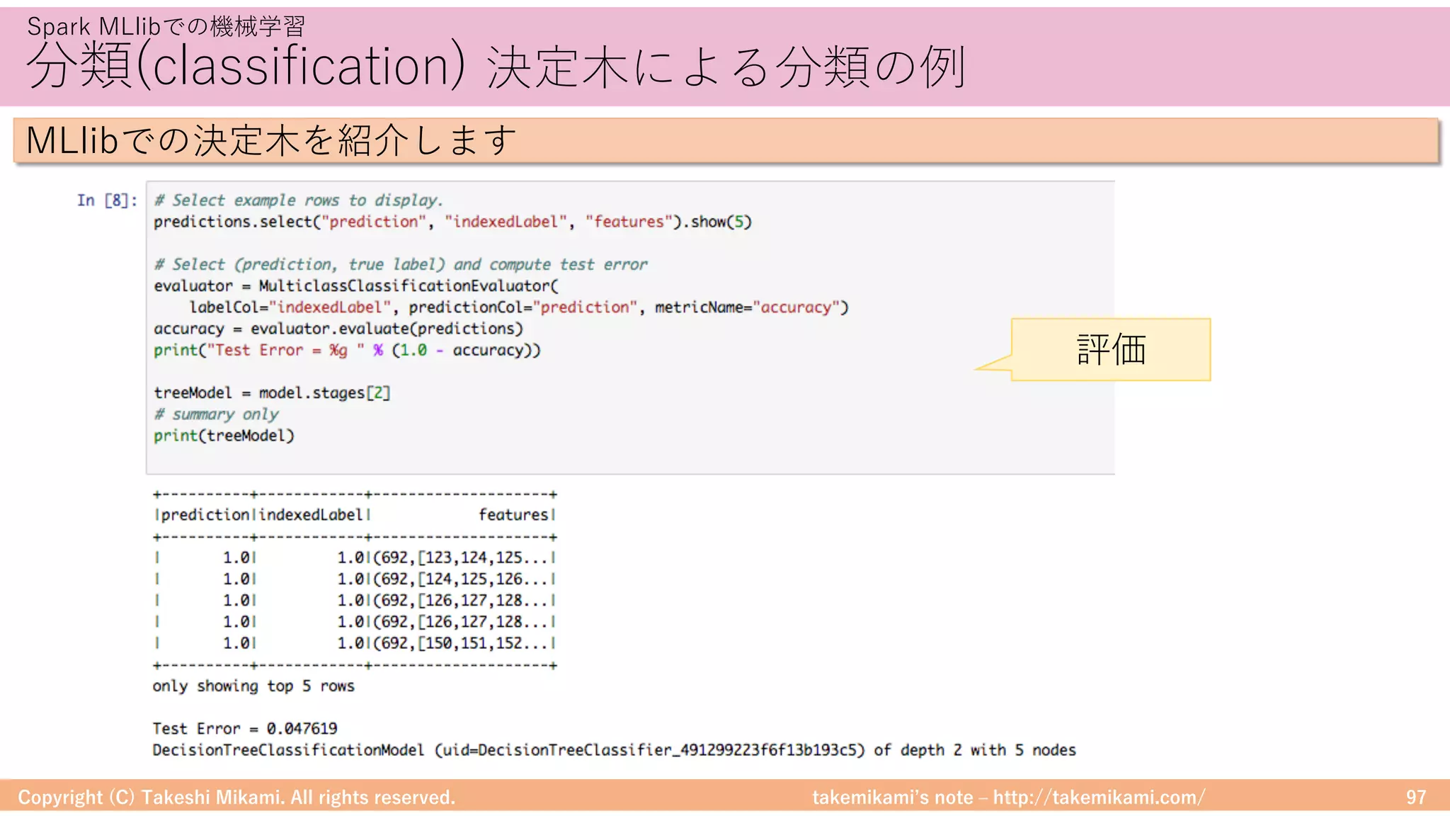 takemikamiʼs note ‒ http://takemikami.com/
分類(classification) 決定⽊による分類の例
Copyright (C) Takeshi Mikami. All rights reserved. 97
Spark MLlibでの機械学習
MLlibでの決定⽊を紹介します
評価
 