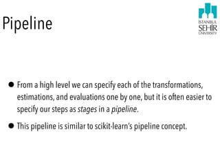 Pipeline
•From a high level we can specify each of the transformations,
estimations, and evaluations one by one, but it is often easier to
specify our steps as stages in a pipeline.
•This pipeline is similar to scikit-learn’s pipeline concept.
 
